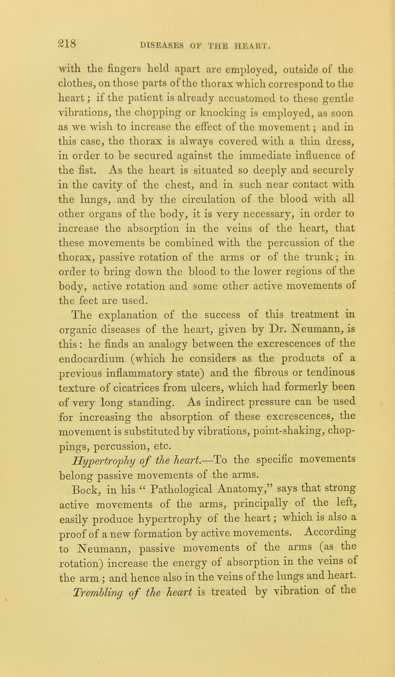 with the fiugers held apart are emj)loyed, outside of the clothes, on those parts of the thorax which correspond to the heart; if the patient is already accustomed to these gentle vibrations, the chopping or knocking is employed, as soon as we wish to increase the effect of the movement; and in this case, the thorax is always covered with a thin dress, in order to be secured against the immediate influence of the fist. As the heart is situated so deeply and securely in the cavity of the chest, and in such near contact with the lungs, and by the circulation of the blood with all other organs of the body, it is very necessary, in order to increase the absorption in the veins of the heart, that these movements be combined with the percussion of the thorax, passive rotation of the arms or of the trunk; in order to bring down the blood to the lower regions of the body, active rotation and some other active movements of the feet are used. The explanation of the success of this treatment in organic diseases of the heart, given by Dr. Neumann, is this: he finds an analogy between the excrescences of the endocardium (wliich he considers as the products of a previous inflammatory state) and the fibrous or tendinous texture of cicatrices from ulcers, which had formerly been of very long standing. As indirect pressure can be used for increasing the absorption of these excrescences, the movement is substituted by vibrations, point-shaking, chop- pings, percussion, etc. Hypertrophij of the heart—Ho the specific movements belong passive movements of the arms. Bock, in his  Pathological Anatomy, says that strong active movements of the arms, principally of the left, easily produce hypertrophy of the heart; which is also a proof of a new formation by active movements. According to Neumann, passive movements of the arms (as the rotation) increase the energy of absorption in the veins of the arm; and hence also in the veins of the lungs and heart. Trembling of the heart is treated by vibration of the