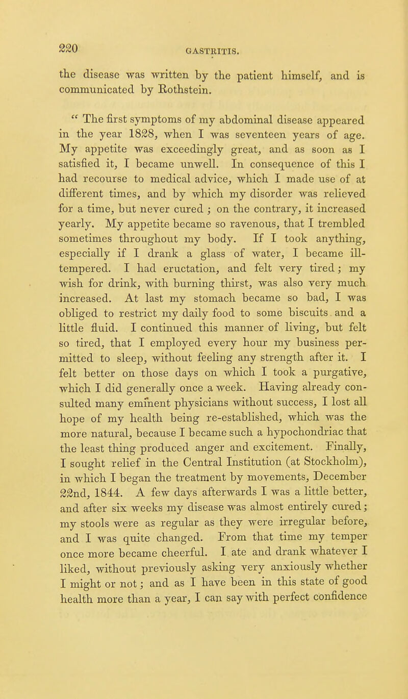 the disease was written by the patient himself, and is communicated by Rothstein.  The first symptoms of my abdominal disease appeared in the year 1828, when I was seventeen years of age. My appetite was exceedingly great, and as soon as I satisfied it, I became unwell. In consequence of this I had recourse to medical advice, which I made use of at difierent times, and by which my disorder was relieved for a time, but never cured ; on the contrary, it increased yearly. My appetite became so ravenous, that I trembled sometimes throughout my body. If I took anything, especially if I drank a glass of water, I became ill- tempered. I had eructation, and felt very tired; my wish for drink, with burning thirst, was also very much increased. At last my stomach became so bad, I was obliged to restrict my daily food to some biscuits. and a little fluid. I continued this manner of living, but felt so tired, that I employed every hour my business per- mitted to sleep, without feeling any strength after it. I felt better on those days on which I took a purgative, which I did generally once a week. Having already con- sulted many eminent physicians without success, I lost all hope of my health being re-established, which was the more natural, because I became such a hypochondriac that the least thing produced anger and excitement. Finally, I sought relief in the Central Institution (at Stockholm), in which I began the treatment by movements, December 22nd, 1844. A few days afterwards I was a little better, and after six weeks my disease was almost entirely cured; my stools were as regular as they were irregular before, and I was quite changed. From that time my temper once more became cheerful. I ate and drank whatever I liked, without previously asking very anxiously whether I might or not; and as I have been in this state of good health more than a year, I can say with perfect confidence