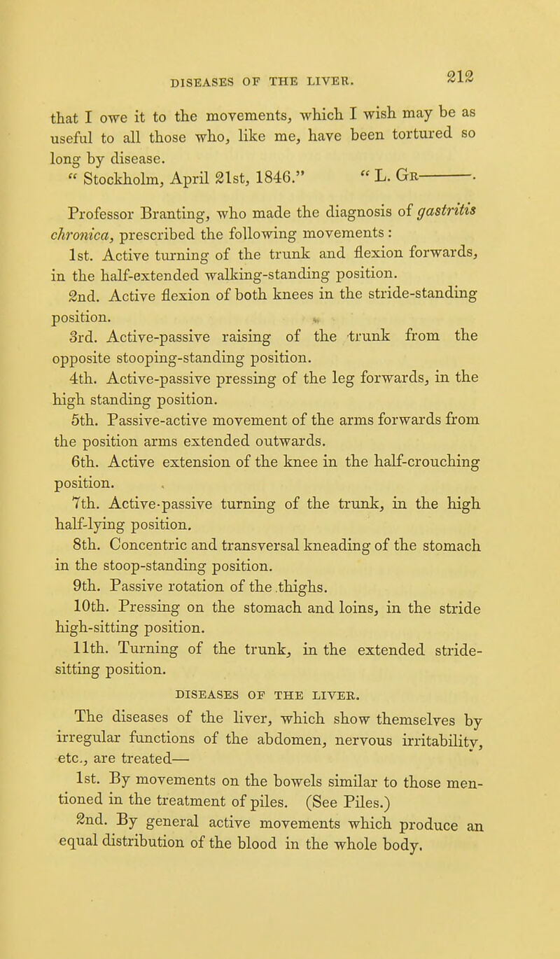 212 that I owe it to the movements, which I wish may be as useful to all those who, like me, have been tortured so long by disease.  Stockholm, AprH 2lst, 1846.  L. Gr . Professor Branting, who made the diagnosis of gastritis chronica, prescribed the following movements: 1st. Active turning of the trunk and flexion forwards, in the half-extended walking-standing position. 2nd. Active flexion of both knees in the stride-standing position. ^, 3rd. Active-passive raising of the trunk from the opposite stooping-standing position. 4th. Active-passive pressing of the leg forwards, in the high standing position. 5th. Passive-active movement of the arms forwards from the position arms extended outwards. 6th. Active extension of the knee in the half-crouching position. 7th. Active-passive turning of the trunk, in the high half-lying position. 8th. Concentric and transversal kneading of the stomach in the stoop-standing position. 9th. Passive rotation of the .thighs. 10th. Pressing on the stomach and loins, in the stride high-sitting position. 11th. Turning of the trunk, in the extended stride- sitting position. DISEASES OF THE LIVER. The diseases of the liver, which show themselves by irregular functions of the abdomen, nervous irritability, etc., are treated— 1st. By movements on the bowels similar to those men- tioned in the treatment of piles. (See Piles.) 2nd. By general active movements which produce an equal distribution of the blood in the whole body.