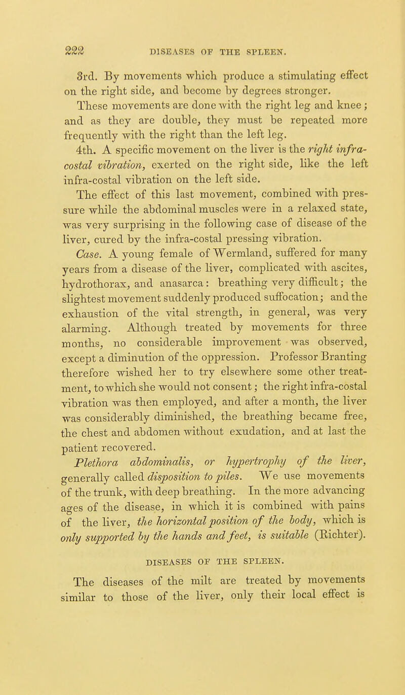 8rd. By movements which produce a stimulating effect on the right side, and become by degrees stronger. These movements are done with the right leg and knee; and as they are double, they must be repeated more frequently with the right than the left leg. 4th. A specific movement on the liver is the rigid infra- costal vihratio7i, exerted on the right side, like the left infra-costal vibration on the left side. The effect of this last movement, combined with pres- sure while the abdominal muscles were in a relaxed state, was very surprising in the following case of disease of the liver, cured by the infra-costal pressing vibration. Case. A young female of Wermland, suffered for many years from a disease of the liver, complicated with ascites, hydrothorax, and anasarca: breathing very difficult; the slightest movement suddenly produced suffocation; and the exhaustion of the vital strength, in general, was very alarming. Although treated by movements for three months, no considerable improvement was observed, except a diminution of the oppression. Professor Branting therefore wished her to try elsewhere some other treat- ment, to which she would not consent; the right infra-costal vibration was then employed, and after a month, the liver was considerably diminished, the breathing became free, the chest and abdomen without exudation, and at last the patient recovered. Plethora aMominalis, or hypertrojiluj of the liver, generally called disposition to piles. We use movements of the trunk, with deep breathing. In the more advancing ages of the disease, in which it is combined with pains of the liver, the horizontal position of the lodxj, which is only supported hy the hands and feet, is suitable (Richter). DISEASES OF THE SPLEEN. The diseases of the milt are treated by movements similar to those of the liver, only their local effect is