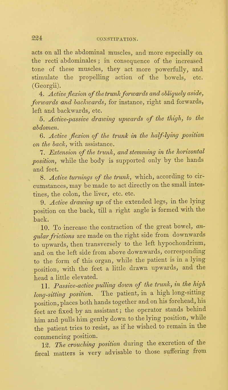 224: acts on all the abdominal muscles, and more especially on the recti abdominales; in consequence of the increased tone of these muscles, they act more powerfully, and stimulate the propelling action of the bowels, etc. (Georgii). 4. Active flexion of the trunk forwards and obliquely aside, forwards and hacJcwards, for instance, right and forwards, left and backwards, etc. 5. Active-passive drawing upwards of the thigh, to the abdomen. 6. Active flexion of the trunk in the half-lying position on the back, with assistance. 7. Extension of the trunk, and stemming in the horizontal position, while the body is supported only by the hands and feet. 8. Active turnings of the trunk, which, according to cir- cumstances, may be made to act directly on the small intes- tines, the colon, the liver, etc. etc. 9. Active drawing up of the extended legs, in the lying position on the back, till a right angle is formed with the back. 10. To increase the contraction of the great bowel, an- gular frictions are made on the right side from downwards to upwards, then transversely to the left hypochondrium, and on the left side from above downwards, corresponding to the form of this organ, while the patient is in a lying position, with the feet a little drawn upwards, and the head a little elevated. 11. Passive-active pulling down of the trunk, in the high long-sitting position. The patient, in a high long-sitting position, places both hands together and on his forehead, his feet are fixed by an assistant; the operator stands behind him and pulls him gently down to the lying position, while the patient tries to resist, as if he wished to remain in the commencing position. 12. The crouching position during the excretion of the ffficaL matters is very advisable to those sufieriag from