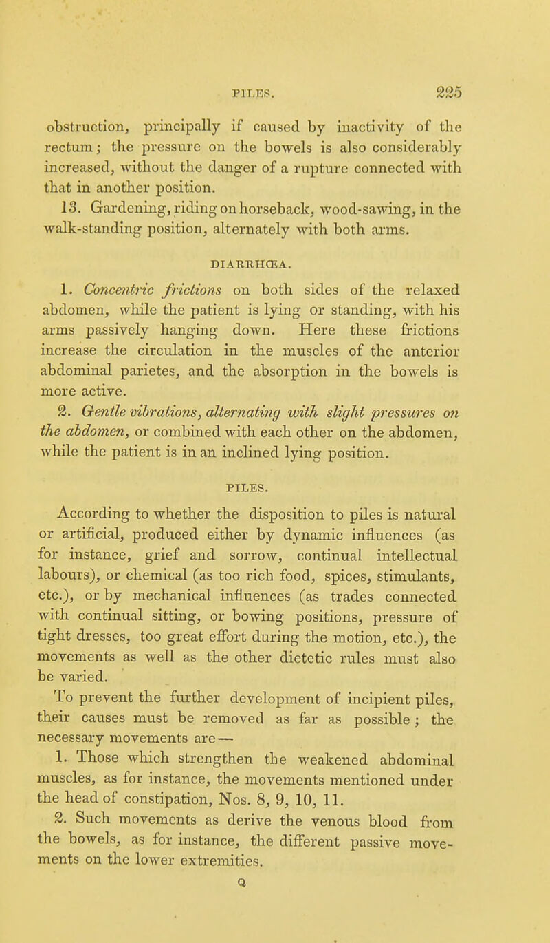 obstruction, principally if caused by inactivity of the rectum; the pressure on the bowels is also considerably increased, without the danger of a rixpture connected with that in another position. 13. Gardening, riding on horseback, wood-sawing, in the walk-standing position, alternately with both arms. DIARBHCEA. 1. Concmtric frictions on both sides of the relaxed abdomen, while the patient is lying or standing, with his arms passively hanging down. Here these frictions increase the circulation in the muscles of the anterior abdominal parietes, and the absorption in the bowels is more active. 2. Gentle vihrations, alternating with slight pressures 07i the abdomen, or combined with each other on the abdomen, while the patient is in an inclined lying position. PILES. According to whether the disposition to piles is natural or artificial, produced either by dynamic influences (as for instance, grief and sorrow, continual intellectual labours), or chemical (as too rich food, spices, stimulants, etc.), or by mechanical influences (as trades connected with continual sitting, or bowing positions, pressure of tight dresses, too great eflbrt during the motion, etc.), the movements as well as the other dietetic rules must also be varied. To prevent the further development of incipient piles, their causes must be removed as far as possible; the necessary movements are — 1. Those which strengthen the weakened abdominal muscles, as for instance, the movements mentioned under the head of constipation, Nos. 8, 9, 10, 11. 2. Such movements as derive the venous blood from the bowels, as for instance, the diff'erent passive move- ments on the lower extremities. Q