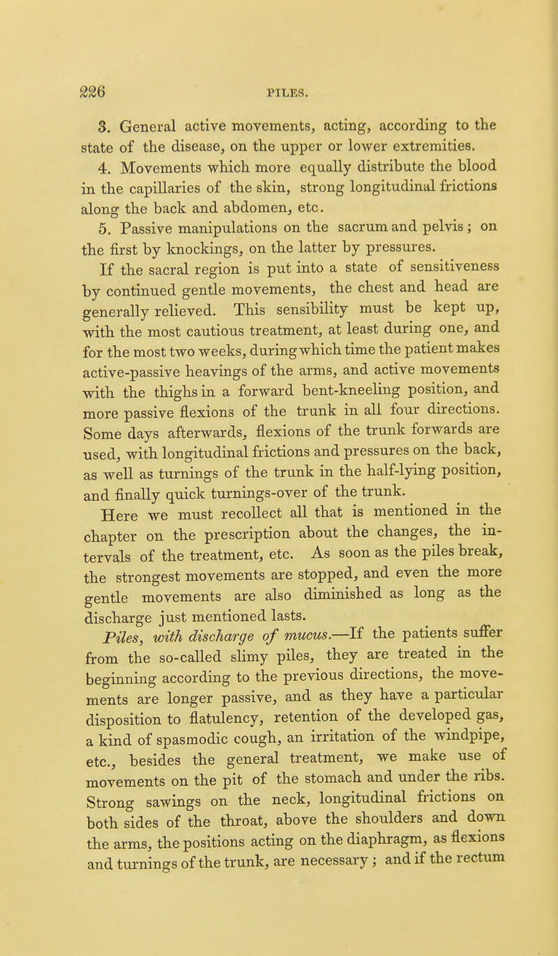 3. General active movements, acting, according to the state of the disease, on the upper or lower extremities. 4. Movements which more eq^ually distribute the blood in the capillaries of the skin, strong longitudinal frictions along the back and abdomen, etc. 5. Passive manipulations on the sacrum and pelvis; on the first by knockings, on the latter by pressures. If the sacral region is put into a state of sensitiveness by continued gentle movements, the chest and head are generally relieved. This sensibility must be kept up, with the most cautious treatment, at least during one, and for the most two weeks, during which time the patient makes active-passive heavings of the arms, and active movements with the thighs in a forward bent-kneeling position, and more passive flexions of the trunk in all four directions. Some days afterwards, flexions of the trunk forwards are used, with longitudinal frictions and pressures on the back, as well as turnings of the trunk in the half-lying position, and finally quick turnings-over of the trunk. Here we must recollect all that is mentioned in the chapter on the prescription about the changes, the in- tervals of the treatment, etc. As soon as the piles break, the strongest movements are stopped, and even the more gentle movements are also diminished as long as the discharge just mentioned lasts. Piles, with discharge of mucus—li the patients suffer from the so-called slimy piles, they are treated in the beginning according to the previous directions, the move- ments are longer passive, and as they have a particular disposition to flatulency, retention of the developed gas, a kind of spasmodic cough, an irritation of the windpipe, etc., besides the general treatment, we make use of movements on the pit of the stomach and under the ribs. Strong sawings on the neck, longitudinal frictions on both sides of the throat, above the shoulders and down the arms, the positions acting on the diaphragm, as flexions and turnings of the trunk, are necessary; and if the rectum