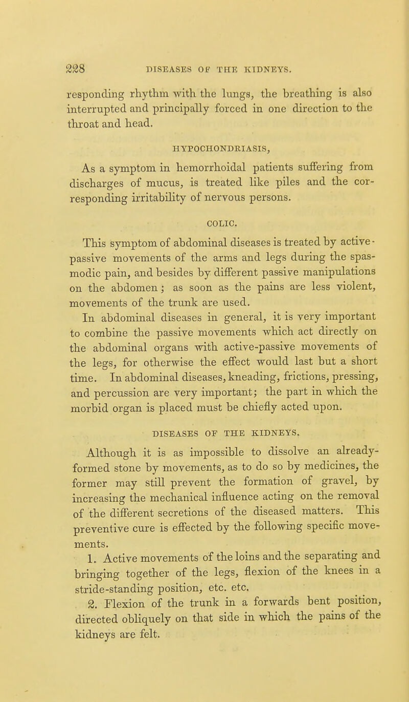 responding rhythm with the lungs, the breathing is also interrupted and principally forced in one direction to the throat and head. HYPOCHONDRIASIS, As a symptom in hemorrhoidal patients suffering from discharges of mucus, is treated like piles and the cor- responding irritability of nervous persons. COLIC. This symptom of abdominal diseases is treated by active- passive movements of the arms and legs during the spas- modic pain, and besides by different passive manipulations on the abdomen; as soon as the pains are less violent, movements of the trunk are used. In abdominal diseases in general, it is very important to combine the passive movements which act directly on the abdominal organs with active-passive movements of the legs, for otherwise the effect would last but a short time. In abdominal diseases, kneading, frictions, pressing, and percussion are very important; the part in which the morbid organ is placed must be chiefly acted upon. DISEASES OF THE KIDNEYS. Although it is as impossible to dissolve an already- formed stone by movements, as to do so by medicines, the former may still prevent the formation of gravel, by increasing the mechanical influence acting on the removal of the different secretions of the diseased matters. This preventive cure is effected by the following specific move- ments. 1. Active movements of the loins and the separating and bringing together of the legs, flexion of the knees in a stride-standing position, etc. etc. 2. Flexion of the trunk in a forwards bent position, directed obliquely on that side in which the pains of the kidneys are felt.