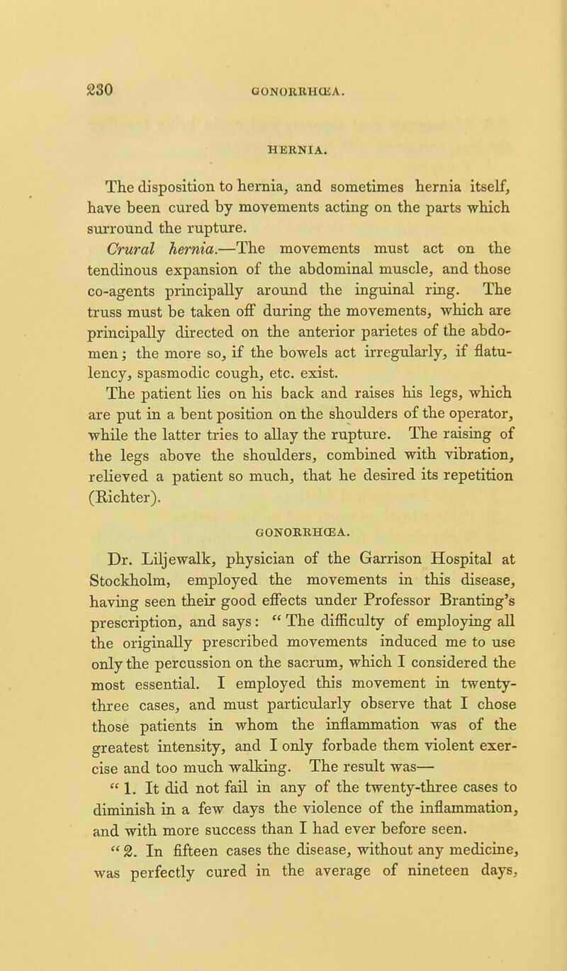 HERNIA. The disposition to hernia, and sometimes hernia itself, have been cured by movements acting on the parts which surround the rupture. Crural hernia.—The movements must act on the tendinous expansion of the abdominal muscle, and those co-agents principally around the inguinal ring. The truss must be taken oflF during the movements, which are principally directed on the anterior parietes of the abdo- men ; the more so, if the bowels act irregularly, if flatu- lency, spasmodic cough, etc. exist. The patient lies on his back and raises his legs, which are put in a bent position on the shoulders of the operator, while the latter tries to allay the rupture. The raising of the legs above the shoulders, combined with vibration, relieved a patient so much, that he desired its repetition (Richter). GONORRHCEA. Dr. Liljewalk, physician of the Garrison Hospital at Stockholm, employed the movements in this disease, having seen their good effects under Professor Branting's prescription, and says :  The difficulty of employing all the originally prescribed movements induced me to use only the percussion on the sacrum, which I considered the most essential. I employed this movement in twenty- three cases, and must particularly observe that I chose those patients in whom the inflammation was of the greatest intensity, and I only forbade them violent exer- cise and too much walking. The result was—  1. It did not fail in any of the twenty-three cases to diminish in a few days the violence of the inflammation, and with more success than I had ever before seen.  2. In fifteen cases the disease, without any medicine, was perfectly cured in the average of nineteen days.