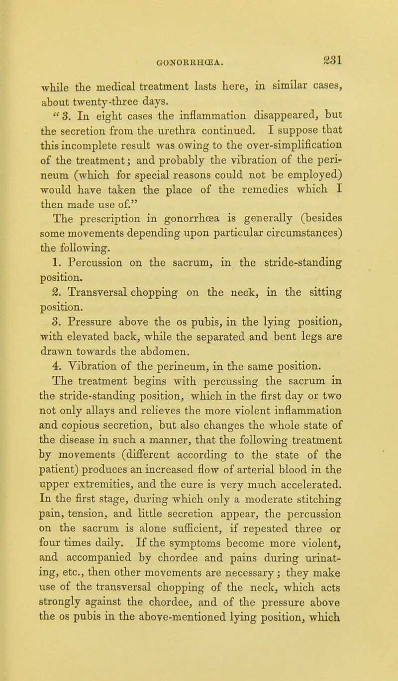 while the medical treatment lasts here, in similar cases, about twenty-three days. 3. In eight cases the inflammation disappeared, but the secretion from the urethra continued. I suppose that this incomplete result was owing to the over-simplification of the treatment; and probably the vibration of the peri- neum (which for special reasons could not be employed) would have taken the place of the remedies which I then made use of. The prescription in gonorrhoea is generally (besides some movements depending upon particular circumstances) the following. 1. Percussion on the sacrum, in the stride-standing position. 2. Transversal chopping on the necTc, in the sitting position. 3. Pressure above the os pubis, in the lying position, with elevated back, while the separated and bent legs are drawn towards the abdomen. 4. Vibration of the perineum, in the same position. The treatment begins with percussing the sacrum in the stride-standing position, which in the first day or two not only allays and relieves the more violent infiammation and copious secretion, but also changes the whole state of the disease in such a manner, that the following treatment by movements (different according to the state of the patient) produces an increased flow of arterial blood in the upper extremities, and the cure is very much accelerated. In the first stage, during which only a moderate stitching pain, tension, and little secretion appear, the percussion on the sacrum is alone sufficient, if repeated thi-ee or four times daily. If the symptoms become more violent, and accompanied by chordee and pains during urinat- ing, etc., then other movements are necessary; they make use of the transversal chopping of the neck, which acts strongly against the chordee, and of the pressiire above the OS pubis in the above-mentioned lying position, which