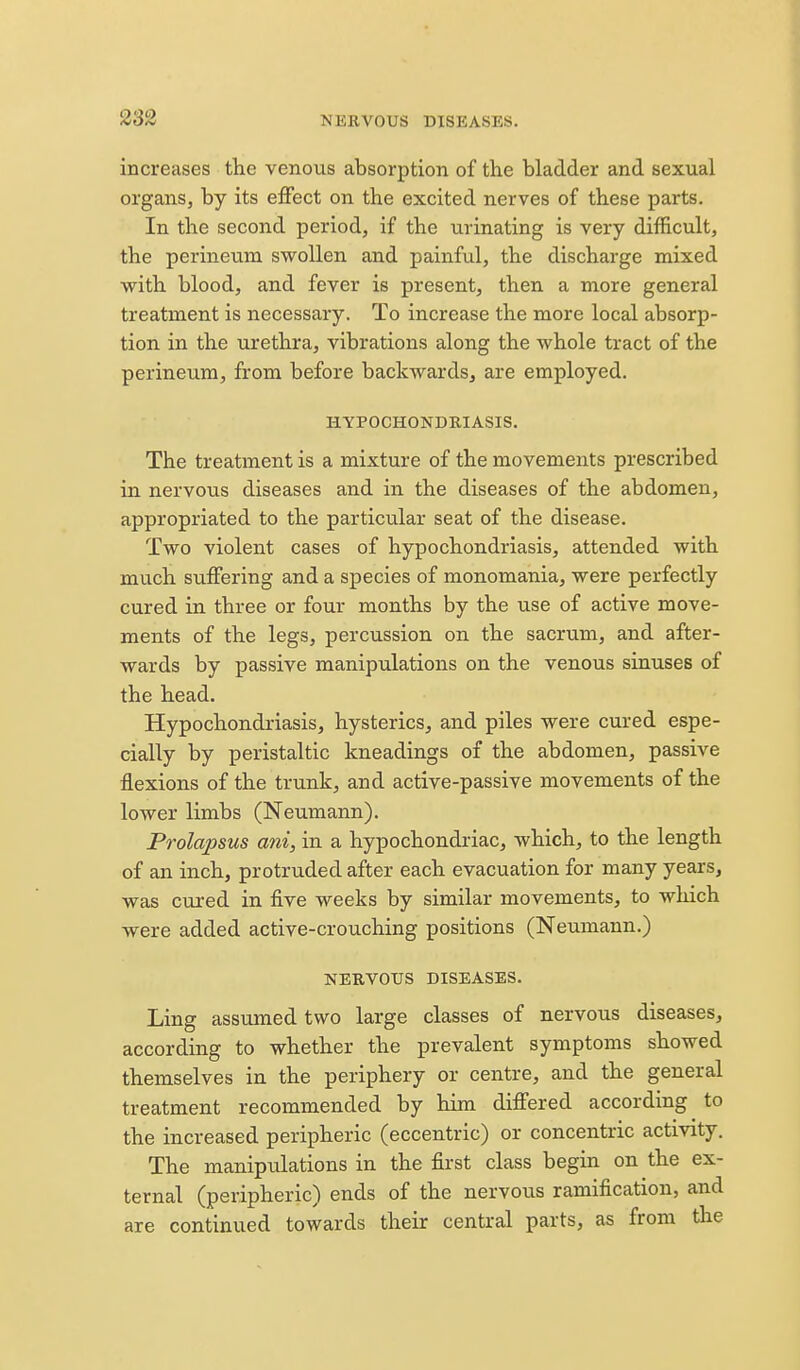 increases the venous absorption of the bladder and sexual organs, by its effect on the excited nerves of these parts. In the second period, if the urinating is very difficult, the perineiim swollen and painful, the discharge mixed with blood, and fever is present, then a more general treatment is necessary. To increase the more local absorp- tion in the urethra, vibrations along the whole tract of the perineum, from before backwards, are employed. HYPOCHONDRIASIS. The treatment is a mixture of the movements prescribed in nervous diseases and in the diseases of the abdomen, appropriated to the particular seat of the disease. Two violent cases of hypochondriasis, attended with much suffering and a species of monomania, were perfectly cured in three or four months by the use of active move- ments of the legs, percussion on the sacrum, and after- wards by passive manipulations on the venous sinuses of the head. Hypochondriasis, hysterics, and piles were cured espe- cially by peristaltic kneadings of the abdomen, passive flexions of the trunk, and active-passive movements of the lower limbs (Neumann). Prolapsus ani, in a hypochondriac, which, to the length of an inch, protruded after each evacuation for many years, was cured in five weeks by similar movements, to which were added active-crouching positions (Neumann.) NERVOUS DISEASES. Ling assumed two large classes of nervous diseases, according to whether the prevalent symptoms showed themselves in the periphery or centre, and the general treatment recommended by him differed according to the increased peripheric (eccentric) or concentric activity. The manipulations in the first class begin on the ex- ternal (peripheric) ends of the nervous ramification, and are continued towards their central parts, as from the