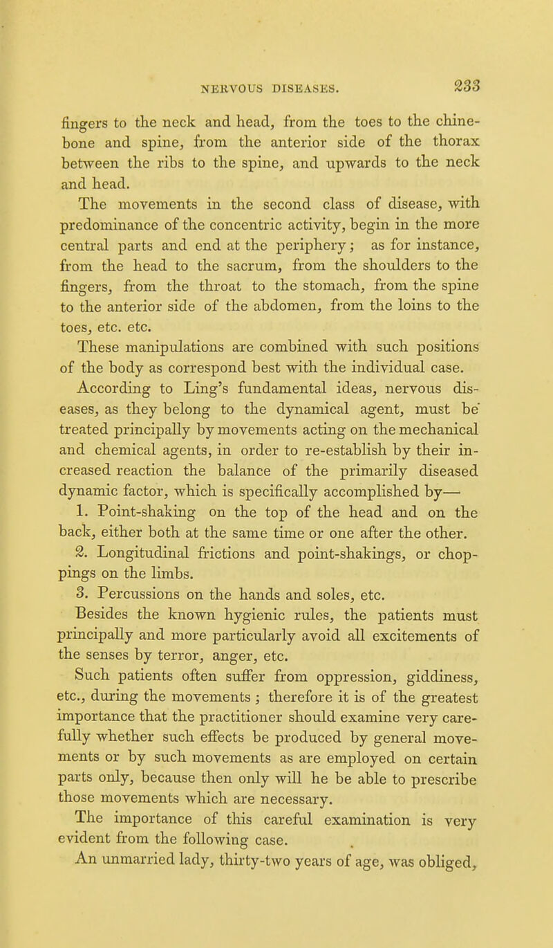 2S3 fingers to the neck and head, from the toes to the chine- bone and spine, from the anterior side of the thorax between the ribs to the spine, and upwards to the neck and head. The movements in the second class of disease, with predominance of the concentric activity, begin in the more central parts and end at the periphery; as for instance, from the head to the sacrum, from the shoulders to the fingers, from the throat to the stomach, from the spine to the anterior side of the abdomen, from the loins to the toes, etc. etc. These manipulations are combined with such positions of the body as correspond best with the individual case. According to Ling's fundamental ideas, nervous dis- eases, as they belong to the dynamical agent, must be treated principally by movements acting on the mechanical and chemical agents, in order to re-establish by their in- creased reaction the balance of the primarily diseased dynamic factor, which is specifically accomplished by— 1. Point-shaking on the top of the head and on the back, either both at the same time or one after the other. 2. Longitudinal frictions and point-shakings, or chop- pings on the limbs. 3. Percussions on the hands and soles, etc. Besides the known hygienic rules, the patients must principally and more particularly avoid all excitements of the senses by terror, anger, etc. Such patients often sufier from oppression, giddiness, etc., during the movements ; therefore it is of the greatest importance that the practitioner should examine very care- fully whether such eifects be produced by general move- ments or by siich movements as are employed on certain parts only, because then only will he be able to prescribe those movements which are necessary. The importance of this careful examination is very evident from the following case. An unmarried lady, thiity-two years of age, Avas obliged.