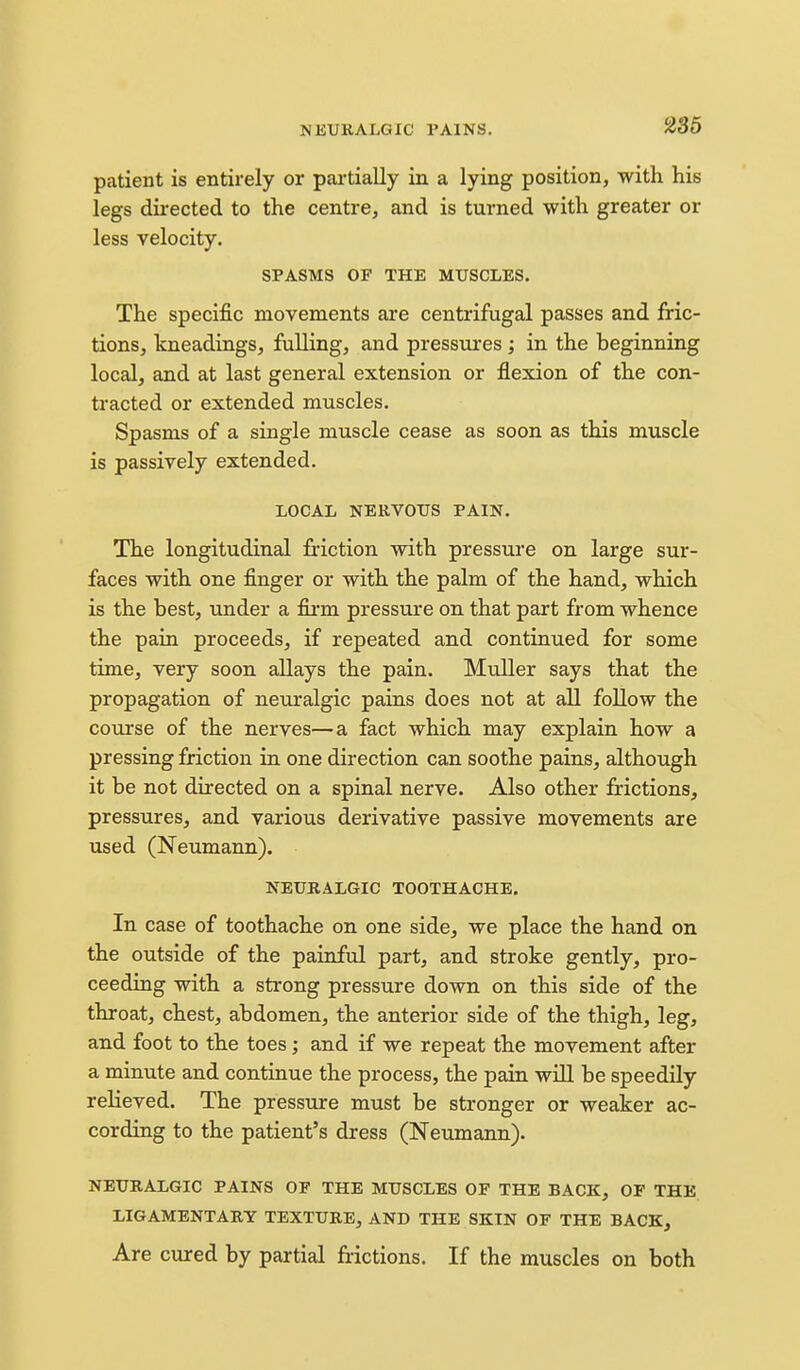 patient is entirely or partially in a lying position, with his legs directed to the centre, and is turned with greater or less velocity. SPASMS OF THE MUSCLES. The specific movements are centrifugal passes and fric- tions, kneadings, fulling, and pressures ; in the beginning local, and at last general extension or flexion of the con- tracted or extended muscles. Spasms of a single muscle cease as soon as this muscle is passively extended. LOCAL NERVOUS PAIN. The longitudinal friction with pressure on large sur- faces with one finger or with the palm of the hand, which is the best, under a firm pressure on that part from whence the pain proceeds, if repeated and continued for some time, very soon allays the pain. Muller says that the propagation of neuralgic pains does not at all follow the course of the nerves—a fact which may explain how a pressing friction in one direction can soothe pains, although it be not directed on a spinal nerve. Also other frictions, pressures, and various derivative passive movements are used (Neumann). NEURALGIC TOOTHACHE. In case of toothache on one side, we place the hand on the outside of the painful part, and stroke gently, pro- ceeding with a strong pressure down on this side of the throat, chest, abdomen, the anterior side of the thigh, leg, and foot to the toes; and if we repeat the movement after a minute and continue the process, the pain will be speedily relieved. The pressure must be stronger or weaker ac- cording to the patient's dress (Neumann). NEURALGIC PAINS OF THE MUSCLES OF THE BACK, OF THE LIGAMENTARY TEXTURE, AND THE SKIN OF THE BACK, Are cured by partial frictions. If the muscles on both