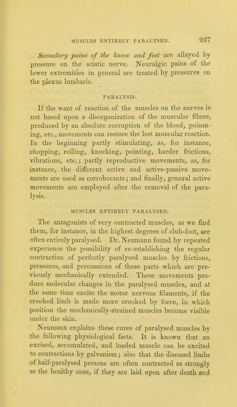 MUSCLES ENTIRELY PARALYSED, 23T Secondary pains of the knees and feet are allayed by- pressure on the sciatic nerve. Neuralgic pains of the lower extremities in general are treated by pressures on the plexus lumbaris. PARALYSIS. If the want of reaction of the muscles on the nerves is not based upon a disorganization of the muscular fibres, produced by an absolute corruption of the blood, poison- ing, etc., movements can restore the lost muscular reaction. In the beginning partly stimulating, as, for instance, chopping, rolling, knocking, pointing, harder frictions, vibrations, etc.; partly reproductive movements, as, for instance, the different active and active-passive move- ments are iised as corroborants; and finally, general active movements are employed after the removal of the parar lysis, MUSCLES ENTIRELY PARALYSED. The antagonists of very contracted muscles, as we find them, for instance, in the highest degrees of club-foot, are often entirely paralysed. Dr. Neumann found by repeated experience the possibility of re-establishing the regular contraction of perfectly paralysed muscles by frictions, pressures, and percussions of these parts which are pre- viously mechanically extended. These movements pro- duce molecular changes in the paralysed muscles, and at the same time excite the motor nervous filaments, if the crooked limb is made more crooked by force, in which position the mechanically-strained muscles become visible under the skin. Neumann explains these cures of paralysed muscles by the following physiological facts. It is known that an excised, accumulated, and loaded muscle can be excited to contractions by galvanism; also that the diseased hmbs of half-paralysed persons are often contracted as strongly as the healthy ones, if they are laid open after death and