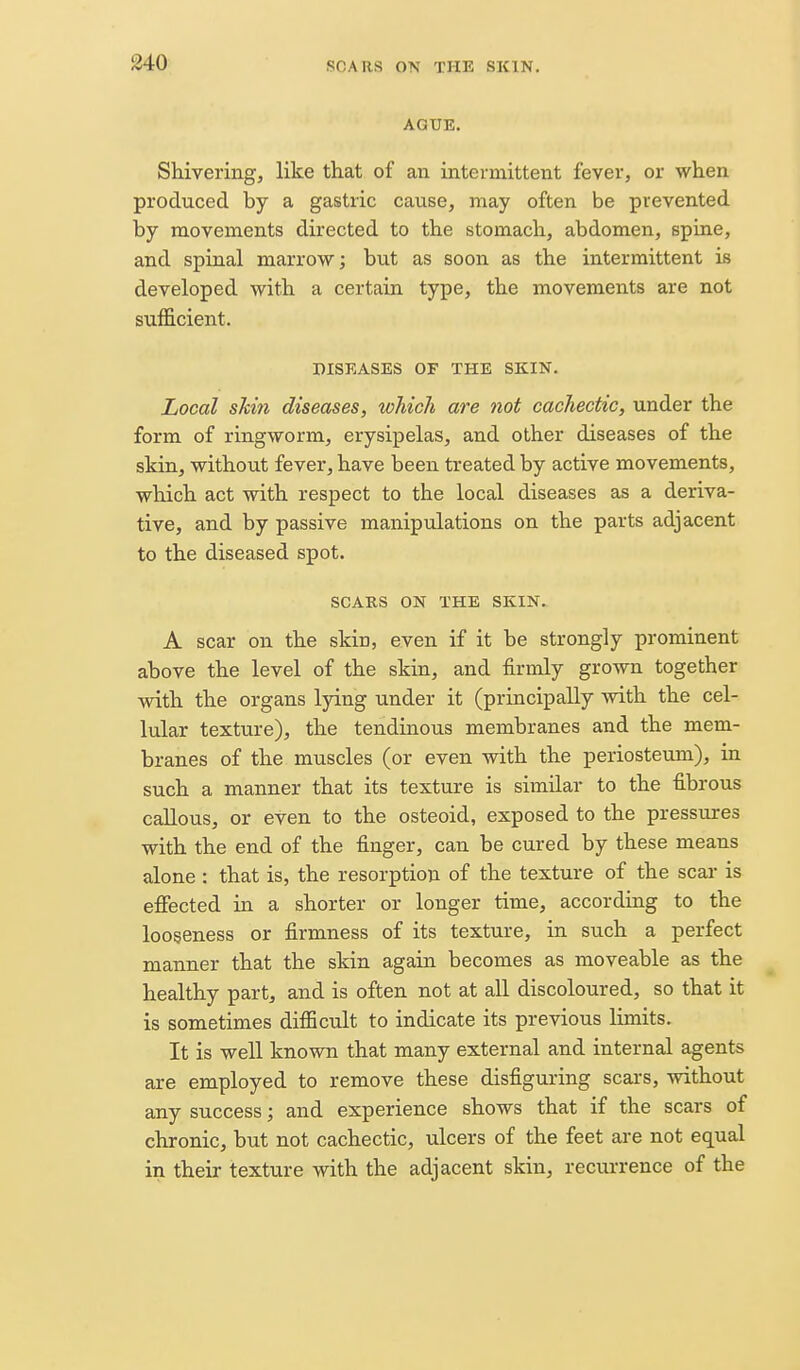 AGUE. Shivering, like that of an intermittent fever, or when produced by a gastric cause, may often be prevented by movements directed to the stomach, abdomen, spine, and spinal marrow; but as soon as the intermittent is developed with a certain type, the movements are not sufficient. DISEASES OF THE SKIN. Local skin diseases, which are not cachectic, under the form of ringworm, erysipelas, and other diseases of the skin, without fever, have been treated by active movements, which act with respect to the local diseases as a deriva- tive, and by passive manipulations on the parts adjacent to the diseased spot. SCAKS ON THE SKIN. A scar on the skin, even if it be strongly prominent above the level of the skin, and firmly grown together with the organs lying under it (principally with the cel- lular texture), the tendinous membranes and the mem- branes of the muscles (or even with the periosteum), in such a manner that its texture is similar to the fibrous callous, or even to the osteoid, exposed to the pressures with the end of the finger, can be cured by these means alone : that is, the resorption of the texture of the scar is efiected in a shorter or longer time, according to the looseness or firmness of its texture, in such a perfect manner that the skin again becomes as moveable as the healthy part, and is often not at all discoloured, so that it is sometimes difficult to indicate its previous limits. It is well known that many external and internal agents are employed to remove these disfiguring scars, without any success; and experience shows that if the scars of chronic, but not cachectic, ulcers of the feet are not equal in their texture with the adjacent skin, recurrence of the