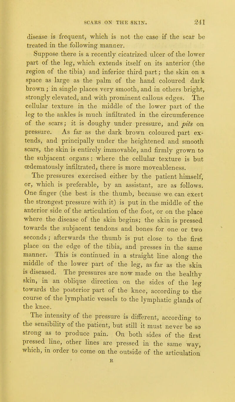 disease is frequent, which is not the case if the scar be treated in the following manner. Suppose there is a recently cicatrized ulcer of the lower part of the leg, which extends itself on its anterior (the region of the tibia) and inferior third part; the skin on a space as large as the palm of the hand coloured dark brown; in single places very smooth, and in others bright, strongly elevated, and with prominent callous edges. The cellular texture in the middle of the lower part of the leg to the ankles is much infiltrated in the circumference of the scars; it is doughy under pressure, and pits on pressure. As far as the dark brown coloured part ex- tends, and principally under the heightened and smooth scars, the skin is entirely immovable, and firmly grown to the subjacent organs : where the cellular texture is but oedematously infiltrated, there is more moveableness. The pressures exercised either by the patient himself, or, which is preferable, by an assistant, are as follows. One finger (the best is the thumb, because we can exert the strongest pressure with it) is put in the middle of the anterior side of the articulation of the foot, or on the place where the disease of the skin begins; the skin is pressed towards the subjacent tendons and bones for one or two seconds; afterwards the thumb is put close to the first place on the edge of the tibia, and presses in the same manner. This is continued in a straight line along the middle of the lower part of the leg, as far as the skin is diseased. The pressures are now made on the healthy skin, in an oblique direction on the sides of the leg towards the posterior part of the knee, according to the course of the lymphatic vessels to the lymphatic glands of the knee. The intensity of the pressure is different, according to the sensibility of the patient, but still it must never be so strong as^ to produce pain. On both sides of the first pressed line, other lines are pressed in the same way, which, in order to come on the outside of the articulation R