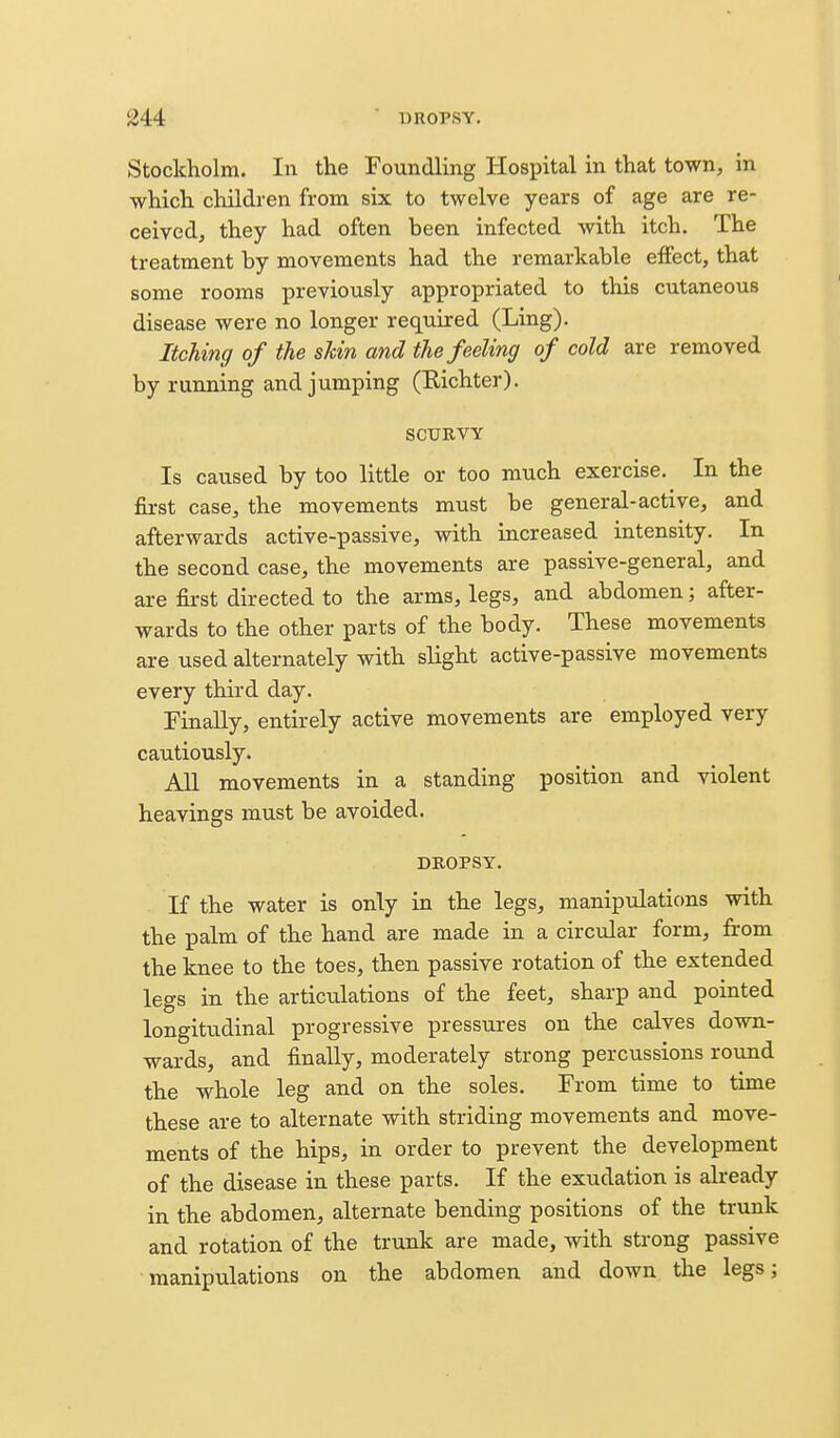 Stockholm. In the Foundling Hospital in that town, in which children from six to twelve years of age are re- ceived, they had often been infected with itch. The treatment by movements had the remarkable effect, that some rooms previously appropriated to this cutaneous disease were no longer required (Ling). Itching of the shin and the feeling of cold are removed by running and jumping (Richter). SCURVY Is caused by too little or too much exercise. In the fiirst case, the movements must be general-active, and afterwards active-passive, vdth increased intensity. In the second case, the movements are passive-general, and are first directed to the arms, legs, and abdomen; after- wards to the other parts of the body. These movements are used alternately with slight active-passive movements every third day. Finally, entirely active movements are employed very cautiously. All movements in a standing position and violent heavings must be avoided. DROPSY. If the water is only in the legs, manipulations with the palm of the hand are made in a circular form, from the knee to the toes, then passive rotation of the extended legs in the articulations of the feet, sharp and pointed longitudinal progressive pressures on the calves down- wards, and finally, moderately strong percussions round the whole leg and on the soles. From time to time these are to alternate with striding movements and move- ments of the hips, in order to prevent the development of the disease in these parts. If the exudation is already in the abdomen, alternate bending positions of the trunk and rotation of the trunk are made, with strong passive manipulations on the abdomen and down the legs;