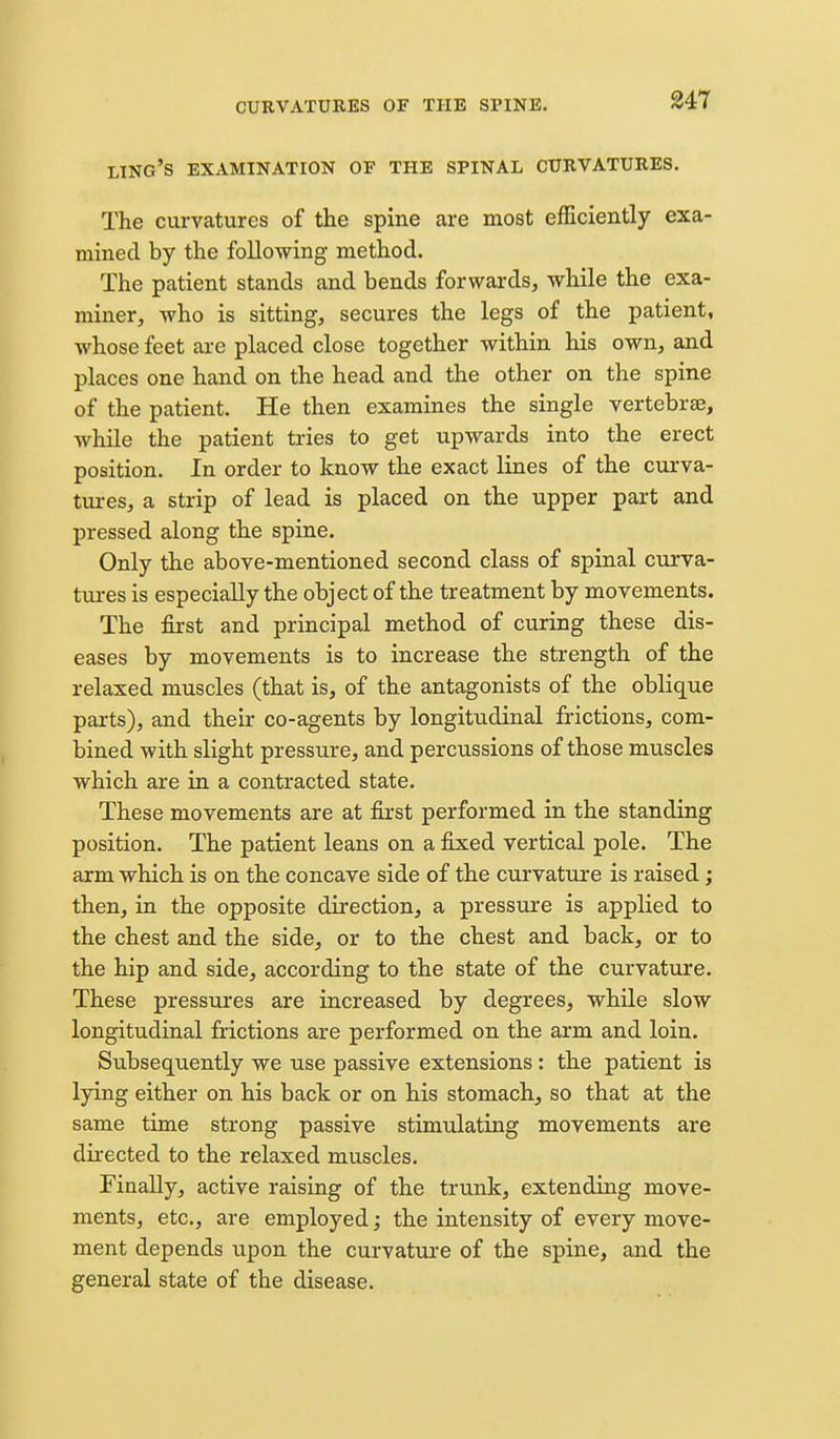 ling's EXAMINATION OF THE SPINAL CURVATURES. The curvatures of the spine are most efficiently exa- mined by the following method. The patient stands and bends forwards, while the exa- miner, who is sitting, secures the legs of the patient, whose feet are placed close together within his own, and places one hand on the head and the other on the spine of the patient. He then examines the single vertebrae, while the patient tries to get upwards into the erect position. In order to know the exact lines of the curva- tui-es, a strip of lead is placed on the upper part and pressed along the spine. Only the above-mentioned second class of spinal curva- tm-es is especially the object of the treatment by movements. The first and principal method of curing these dis- eases by movements is to increase the strength of the relaxed muscles (that is, of the antagonists of the oblique parts), and their co-agents by longitudinal frictions, com- bined with slight pressure, and percussions of those muscles which are in a contracted state. These movements are at first performed in the standing position. The patient leans on a fixed vertical pole. The arm which is on the concave side of the curvature is raised; then, in the opposite direction, a pressure is applied to the chest and the side, or to the chest and back, or to the hip and side, according to the state of the curvature. These pressures are increased by degrees, while slow longitudinal frictions are performed on the arm and loin. Subsequently we use passive extensions: the patient is lying either on his back or on his stomach, so that at the same time strong passive stimulatiag movements are directed to the relaxed muscles. Finally, active raising of the trunk, extending move- ments, etc., are employed; the intensity of every move- ment depends upon the curvature of the spine, and the general state of the disease.