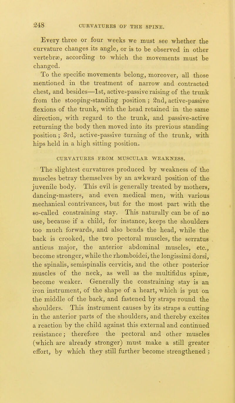 Every three or four weeks we must see whether the curvature changes its angle, or is to be observed in other vertebra;, according to which the movements must be changed. To the specific movements belong, moreover, all those mentioned in the treatment of narrow and contracted chest, and besides—1st, active-passive raising of the trunk from the stooping-standing position; 2nd, active-passive flexions of the trunk, with the head retained in the same direction, with regard to the trunk, and passive-active returning the body then moved into its previous standing position; 3rd, active-passive turning of the trunk, with hips held in a high sitting position. CUUVATtJKES FROM MITSCTJLAE. WEAKNESS. The slightest curvatures produced by weakness of the muscles betray themselves by an awkward position of the juvenile body. This evil is generally treated by mothers, dancing-masters, and even medical men, with various mechanical contrivances, but for the most part with the so-called constraining stay. This naturally can be of no use, because if a child, for instance, keeps the shoulders too much forwards, and also bends the head, while the back is crooked, the two pectoral muscles, the serratus anticus major, the anterior abdominal muscles, etc., become stronger, while the rhomboidei, the longissimi dorsi, the spinalis, semispinalis cervicis, and the other posterior muscles of the neck, as well as the multifidus spinse, become weaker. Generally the constraining stay is an iron instrument, of the shape of a heart, which is put on the middle of the back, and fastened by straps round the shoulders. This instrument causes by its straps a cutting in the anterior parts of the shoulders, and thereby excites a reaction by the child against this external and continued resistance; therefore the pectoral and other muscles (which are already stronger) must make a stiU greater effort, by which they still further become strengthened ;