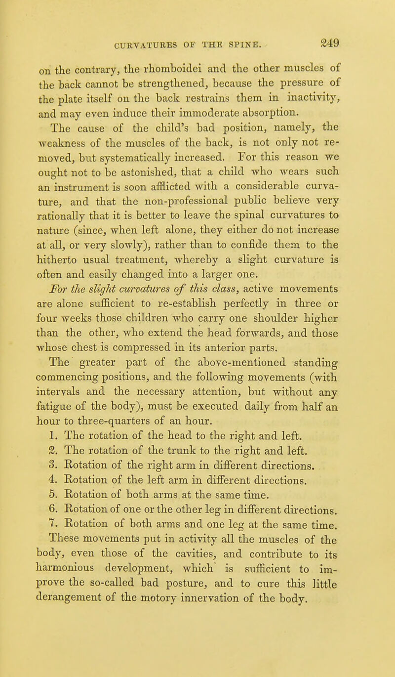 on the contrary, the rhomboidei and the other muscles of the back cannot be strengthened, because the pressure of the plate itself on the back restrains them in inactivity, and may even induce their immoderate absorption. The cause of the child's bad position, namely, the weakness of the muscles of the back, is not only not re- moved, but systematically increased. For this reason we ought not to be astonished, that a child who wears such an instrument is soon afflicted with a considerable curva- ture, and that the non-professional public believe very rationally that it is better to leave the spinal curvatures to nature (since, when left alone, they either do not increase at all, or very slowly), rather than to confide them to the hitherto usual treatment, whereby a slight curvature is often and easily changed into a larger one. For the slight curvatures of this class, active movements are alone sufficient to re-establish perfectly in three or four weeks those children who carry one shoulder higher than the other, who extend the head forwards, and those whose chest is compressed in its anterior- parts. The greater part of the above-mentioned standing commencing positions, and the following movements (with intervals and the necessary attention^ but without any fatigue of the body), must be executed daily from half an hour to three-quarters of an hour. 1. The rotation of the head to the right and left. 2. The rotation of the trunk to the right and left. 3. Rotation of the right arm in different directions. 4. E-otation of the left arm in difierent directions, 5. Rotation of both arms at the same time. 6. Rotation of one or the other leg in different directions. 7. Rotation of both arms and one leg at the same time. These movements put in activity all the muscles of the body, even those of the cavities, and contribute to its harmonious development, which is sufficient to im- prove the so-called bad posture, and to cure this little derangement of the motory innervation of the body.