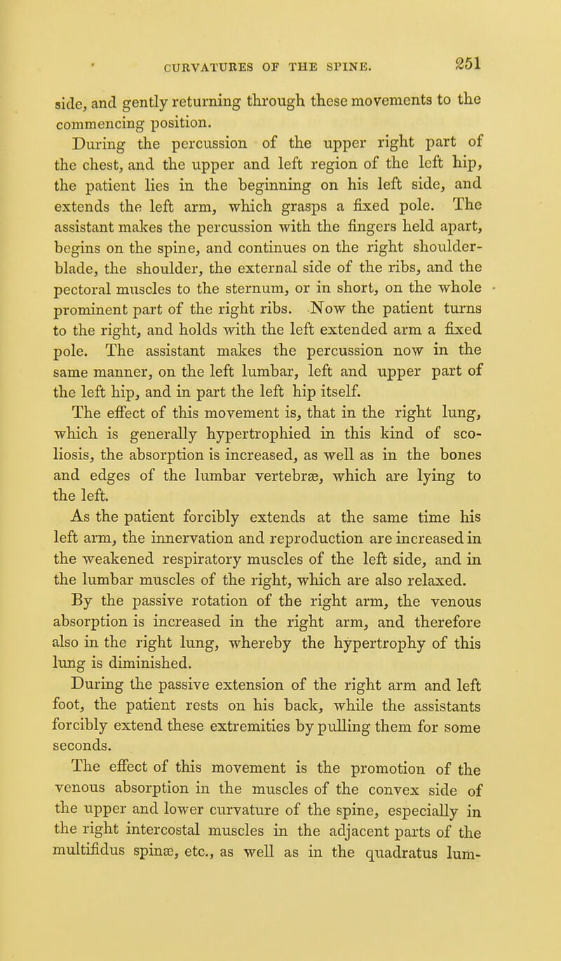 side, and gently returning through these movements to the commencing position. During the percussion of the upper right part of the chest, and the upper and left region of the left hip, the patient lies in the beginning on his left side, and extends the left arm, which grasps a fixed pole. The assistant makes the percussion with the fingers held apart, begins on the spine, and continues on the right shoulder- blade, the shoulder, the external side of the ribs, and the pectoral m\iscles to the sternum, or in short, on the whole prominent part of the right ribs. Now the patient turns to the right, and holds with the left extended arm a fixed pole. The assistant makes the percussion now in the same manner, on the left lumbar, left and upper part of the left hip, and in part the left hip itself. The efiect of this movement is, that in the right lung, which is generally hypertrophied in this kind of sco- liosis, the absorption is increased, as well as in the bones and edges of the lumbar vertebrae, which are lying to the left. As the patient forcibly extends at the same time his left arm, the innervation and reproduction are increased in the weakened respiratory muscles of the left side, and in the lumbar muscles of the right, which are also relaxed. By the passive rotation of the right arm, the venous absorption is increased in the right arm, and therefore also ia the right lung, whereby the hypertrophy of this lung is diminished. During the passive extension of the right arm and left foot, the patient rests on his back, while the assistants forcibly extend these extremities by pulling them for some seconds. The efiect of this movement is the promotion of the venous absorption in the muscles of the convex side of the upper and lower curvature of the spine, especially in the right intercostal muscles in the adjacent parts of the multifidus spinse, etc., as well as in the quadratus lum-