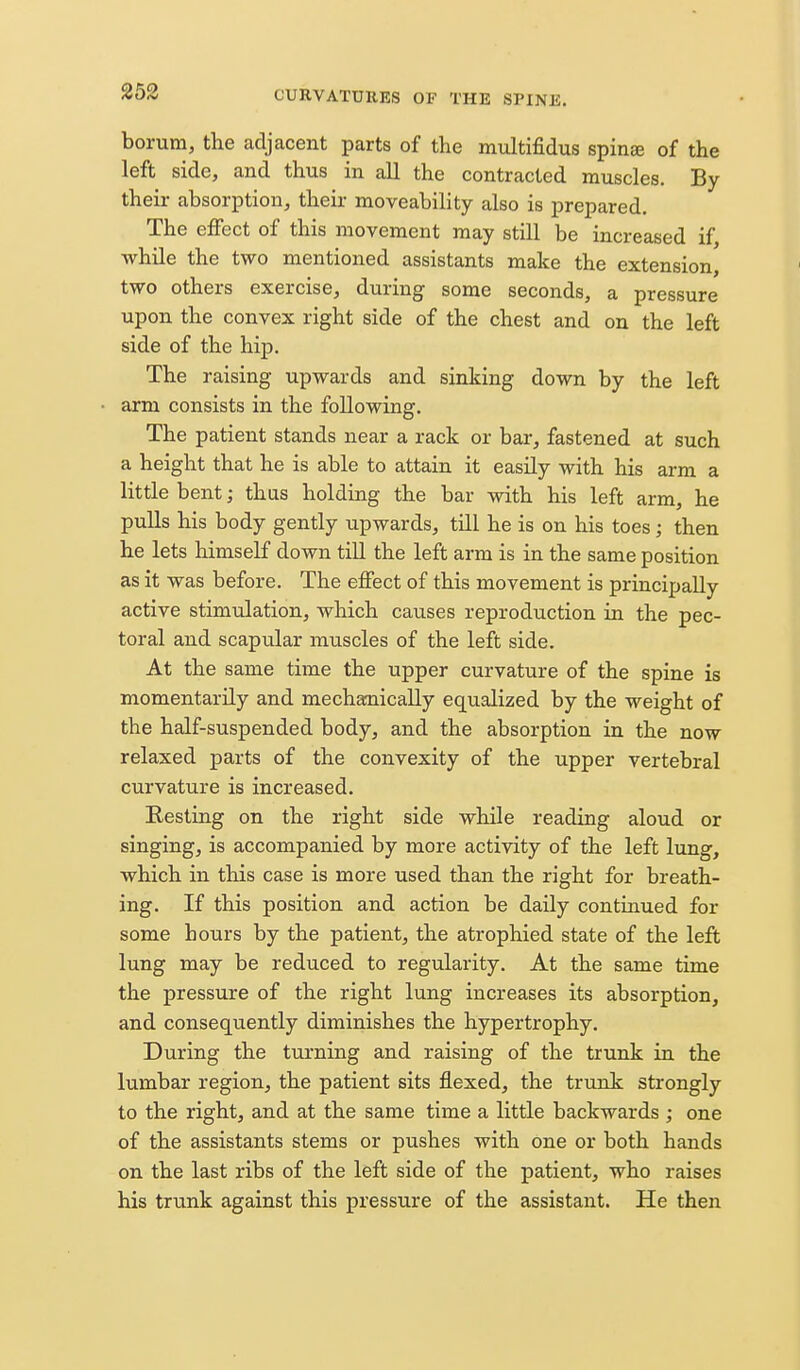 borum, the adjacent parts of the multifidus spinK of the left side, and thus in all the contracted muscles. By their absorption, their moveability also is prepared. The effect of this movement may still be increased if, while the two mentioned assistants make the extension, two others exercise, during some seconds, a pressure upon the convex right side of the chest and on the left side of the hip. The raising upwards and sinking down by the left arm consists in the following. The patient stands near a rack or bar, fastened at such a height that he is able to attain it easily with his arm a little bent; thus holding the bar with his left arm, he pulls his body gently upwards, till he is on his toes; then he lets himself down till the left arm is in the same position as it was before. The effect of this movement is principally active stimulation, which causes reproduction in the pec- toral and scapular muscles of the left side. At the same time the upper curvature of the spine is momentarily and mechanically equalized by the weight of the half-suspended body, and the absorption in the now relaxed parts of the convexity of the upper vertebral curvature is increased. Resting on the right side while reading aloud or singing, is accompanied by more activity of the left lung, which in this case is more used than the right for breath- ing. If this position and action be daily continued for some hours by the patient, the atrophied state of the left lung may be reduced to regularity. At the same time the pressure of the right lung increases its absorption, and consequently diminishes the hypertrophy. During the turning and raising of the trunk in the lumbar region, the patient sits flexed, the trunk strongly to the right, and at the same time a little backwards ; one of the assistants stems or pushes with one or both hands on the last ribs of the left side of the patient, who raises his trunk against this pressure of the assistant. He then