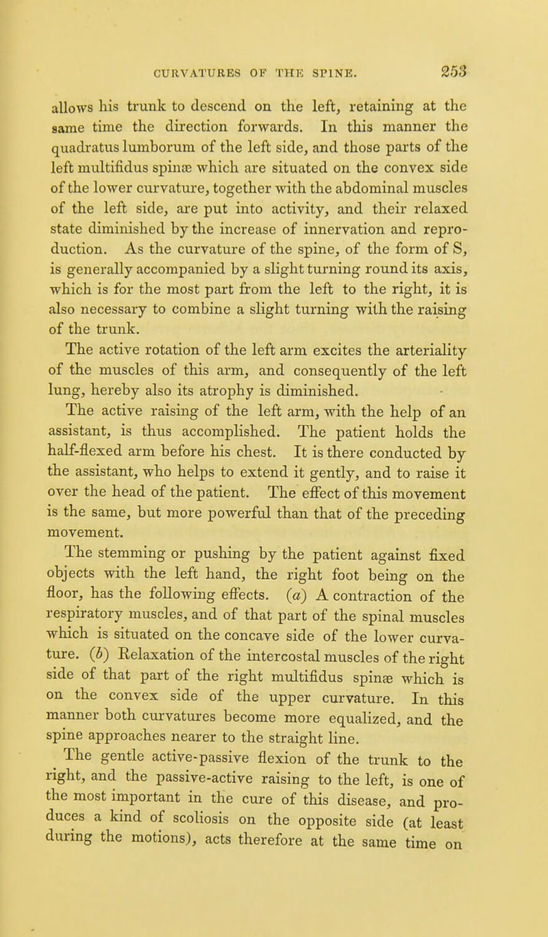 allows his trunk to descend on the left, retaining at the same time the dii'ection forwards. In this manner the quadratus lumborum of the left side, and those parts of the left multifidus spinas which are situated on the convex side of the lower curvature, together with the abdominal muscles of the left side, are put into activity, and their relaxed state diminished by the increase of innervation and repro- duction. As the curvature of the spine, of the form of S, is generally accompanied by a slight turning round its axis, which is for the most part from the left to the right, it is also necessary to combine a slight turning with the raising of the trunk. The active rotation of the left arm excites the arteriality of the muscles of this arm, and consequently of the left lung, hereby also its atrophy is diminished. The active raising of the left arm, with the help of an assistant, is thus accomplished. The patient holds the half-flexed arm before his chest. It is there conducted by the assistant, who helps to extend it gently, and to raise it over the head of the patient. The effect of this movement is the same, but more powerftd than that of the preceding movement. The stemming or pushing by the patient against fixed objects with the left hand, the right foot being on the floor, has the following effects, (a) A contraction of the respiratory muscles, and of that part of the spinal muscles which is situated on the concave side of the lower curva- ture, (b) Relaxation of the intercostal muscles of the right side of that part of the right multifidus spinee which is on the convex side of the upper curvature. In this manner both curvatures become more equalized, and the spine approaches nearer to the straight line. The gentle active-passive flexion of the trunk to the right, and the passive-active raising to the left, is one of the most important in the cure of this disease, and pro- duces a kind of scoliosis on the opposite side (at least during the motions), acts therefore at the same time on