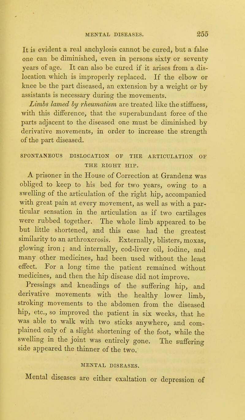 It is evident a real anchylosis cannot be cured, but a false one can be diminished, even in persons sixty or seventy yeai-s of age. It can also be cured if it arises from a dis- location which is improperly replaced. If the elbow or knee be the part diseased, an extension by a weight or by assistants is necessary during the movements. Limbs lamed by rheumatism are treated like the stiffness, with this difference, that the superabundant force of the parts adjacent to the diseased one must be diminished by derivative movements, in order to increase the strength of the part diseased. SPONTANEOUS DISLOCATION OF THE ARTICULATION OF THE RIGHT HIP. A prisoner in the House of Correction at Grandenz was obliged to keep to his bed for two years, owing to a swelling of the articulation of the right hip, accompanied with great pain at every movement, as well as with a par- ticular sensation in the articulation as if two cartUages were rubbed together. The whole limb appeared to be but little shortened, and this case had the greatest similarity to an arthroxerosis. Externally, blisters, moxas, glowing iron ; and internally, cod-liver oil, iodine, and many other medicines, had been used without the least effect. For a long time the patient remained without medicines, and then the hip disease did not improve. Pressings and kneadings of the suffering hip, and derivative movements with the healthy lower limb, stroking movements to the abdomen from the diseased hip, etc., so improved the patient in six weeks, that he was able to walk with two sticks anywhere, and com- plained only of a slight shortening of the foot, while the sweUing in the joint was entirely gone. The suffering side appeared the thinner of the two. MENTAL DISEASES. Mental diseases are either exaltation or depression of