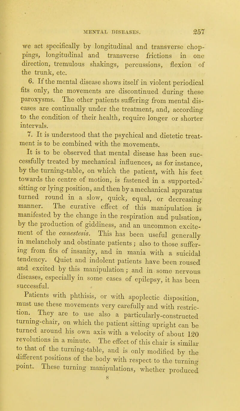 ■we act specifically by longitudinal and transverse chop- pings, longitudinal and transverse frictions in one direction, tremulous shakings, percussions, flexion of the trunk, etc. 6. If the mental disease shows itself in violent periodical fits only, the movements are discontinued during these paroxysms. The other patients suffering from mental dis- eases are continually under the treatment, and, according to the condition of their health, require longer or shorter intervals. 7. It is understood that the psychical and dietetic treat- ment is to be combined with the movements. It is to be observed that mental disease has been suc- cessfully treated by mechanical influences, as for instance, by the turning-table, on which the patient, with his feet towards the centre of motion, is fastened in a supported-' sitting or lying position, and then by a mechanical apparatus turned round in a slow, quick, equal, or decreasing manner. The curative efiect of this manipulation is manifested by the change in the respiration and pulsation, by the production of giddiness, and an uncommon excite- ment of the ccenestesis. This has been useful generally in melancholy and obstinate patients; also to those suffer- ing from fits of insanity, and in mania with a suicidal tendency. Quiet and indolent patients have been roused and excited by this manipulation; and in-some nervous, diseases, especially in some cases of epilepsy, it has been successful. Patients with phthisis, or with apoplectic disposition, must use these movements very carefully and with restric- tion. They are to use also a particularly-constructed turning-chair, on which the patient sitting upright can be turned around his own axis with a velocity of about 120 revolutions in a minute. The eff-ect of this chair is similar to that of the turning-table, and is only modified by the diff-erent positions of the body with respect to the turning point. These turning manipulations, whether produced s