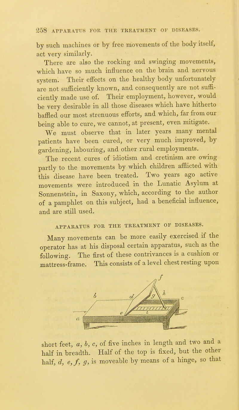 by such niacliiues or by free movements of the body itself, act very similarly. There are also the rocking and swinging movements, which have so much influence on the brain and nervous system. Their effects on the healthy body unfortunately are not sufficiently known, and consequently are not suffi- ciently made use of. Their employment, however, would be very desirable in all those diseases which have hitherto baflled our most strenuous efiorts, and which, far from our being able to cure, we cannot, at present, even mitigate. We must observe that in later years many mental patients have been cured, or very much improved, by gardening, labouring, and other rural employments. The recent cures of idiotism and cretinism are owing partly to the movements by which children aflaicted with this disease have been treated. Two years ago active movements were introduced in the Lunatic Asylum at Sonnenstein, in Saxony, which, according to the author of a pamphlet on this subject, had a beneficial influence, and are still used. APPAEATtrS FOR THE TREATMENT OF DISEASES. Many movements can be more easily exercised if the operator has at his disposal certain apparatus, such as the following. The first of these contrivances is a cushion or mattress-frame. This consists of a level chest resting upon short feet, a, h, c, of five inches in length and two and a half in breadth. Half of the top is fixed, but the other half, d, e,f, g, is moveable by means of a hinge, so that