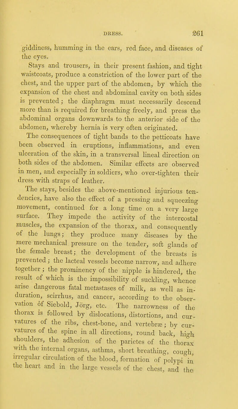 giddiness, humming in the ears, red face, and diseases of the eyes. Stays and trousers, in their present fashion, and tight waistcoats, produce a constriction of the lower part of the chest, and the upper part of the abdomen, by which the expansion of the chest and abdominal cavity on both sides is prevented; the diaphragm must necessarily descend more than is requii-ed for breathing freely, and press the abdominal organs downwards to the anterior side of the abdomen, whereby hernia is very often originated. The consequences of tight bands to the petticoats have been observed in eruptions, inflammations, and even ulceration of the skin, in a transversal lineal direction on both sides of the abdomen. Similar effects are observed in men, and especially in soldiers, who over-tighten their dress with straps of leather. The stays, besides the above-mentioned injurious ten- dencies, have also the effect of a pressing and squeezing movement, continued for a long time on a very large surface. They impede the activity of the intercostal muscles, the expansion of the thorax, and consequently of the lungs; they produce many diseases by the mere mechanical pressui-e on the tender, soft glands of the female breast; the development of the breasts is prevented; the lacteal vessels become narrow, and adhere together; the prominency of the nipple is hindered, the result of which is the impossibility of suckling, whence arise ^ dangerous fatal metastases of milk, as well as in- duration, scirrhus, and cancer, according to the obser- vation of Siebold, Jorg, etc. The narrowness of the thorax is foUowed by dislocations, distortions, and cur- vatures of the ribs, chest-bone, and vertebrje; by cur- vatures of the spine in all directions, round back, high shoulders, the adhesion of the parietes of the thorax with the internal organs, asthma, short breathing, couc^h irregular circulation of the blood, formation of polypi^'iu the heart and in the large vessels of the chest, and the