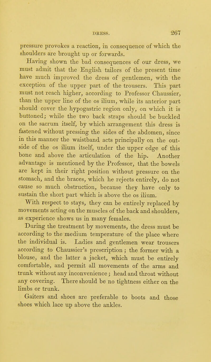 pressure provokes a reaction, in consequence of which the shoulders are brought up or forwards. Having shown the bad consequences of our dress, we must admit that the English tailors of the present time have much improved the dress of gentlemen, with the exception of the upper part of the trousers. This part must not reach higher, according to Professor Chaussier, than the upper line of the os ilium, while its anterior part should cover the hypogastric region only, on which it is buttoned; while the two back straps should be buckled on the sacrum itself, by which arrangement this dress is fastened without pressing the sides of the abdomen, since in this manner the waistband acts principally on the out- side of the OS ilium itself, under the upper edge of this bone and above the articulation of the hip. Another advantage is mentioned by the Professor, that the bowels are kept in their right position without pressure on the stomach, and the braces, which he rejects entirely, do not cause so much obstruction, because they have only to sustain the short part which is above the os ilium. With respect to stays, they can be entirely replaced by movements acting on the muscles of the back and shoulders, as experience shows us in many females. During the treatment by movements, the dress must be according to the medium temperature of the place where the individual is. Ladies and gentlemen wear trousers according to Chaussier's prescription; the former with a blouse, and the latter a jacket, which must be entirely comfortable, and permit all movements of the arms and trtmk without any inconvenience; head and throat without any covering. There should be no tightness either on the limbs or trunk. Gaiters and shoes are preferable to boots and those shoes which lace up above the ankles.