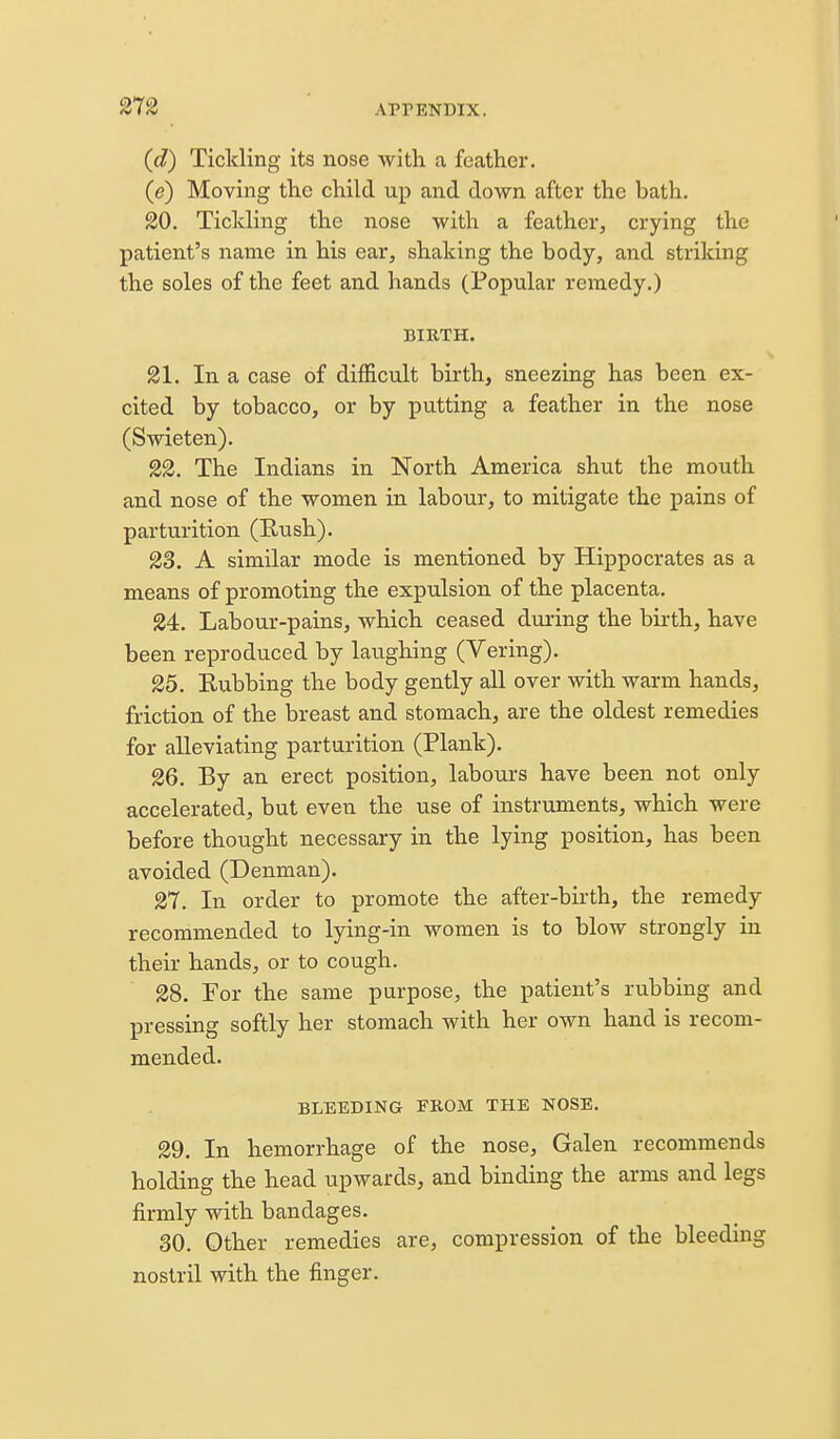 (d) Tickling its nose with a feather. (e) Moving the child up and down after the bath. 20. Tickling the nose with a feather, crying the patient's name in his ear, shaking the body, and striking the soles of the feet and hands (Popular remedy.) BIKTH. 21. In a case of diflScult birth, sneezing has been ex- cited by tobacco, or by putting a feather in the nose (Swieten). 22. The Indians in North America shut the mouth and nose of the women in labour, to mitigate the pains of parturition (Rush). 23. A similar mode is mentioned by Hippocrates as a means of promoting the expulsion of the placenta. 24. Labour-pains, which ceased during the birth, have been reproduced by laughing (Vering). 25. Kubbing the body gently all over with warm hands, friction of the breast and stomach, are the oldest remedies for alleviating parturition (Plank). 26. By an erect position, labours have been not only accelerated, but even the use of instruments, which were before thought necessary in the lying position, has been avoided (Denman). 27. In order to promote the after-birth, the remedy recommended to lying-in women is to blow strongly in their hands, or to cough. 28. For the same purpose, the patient's rubbing and pressing softly her stomach with her own hand is recom- mended. BLEEDING FROM THE NOSE. 29. In hemorrhage of the nose, Galen recommends holding the head upwards, and binding the arms and legs firmly with bandages. 30. Other remedies are, compression of the bleeding nostril with the finger.