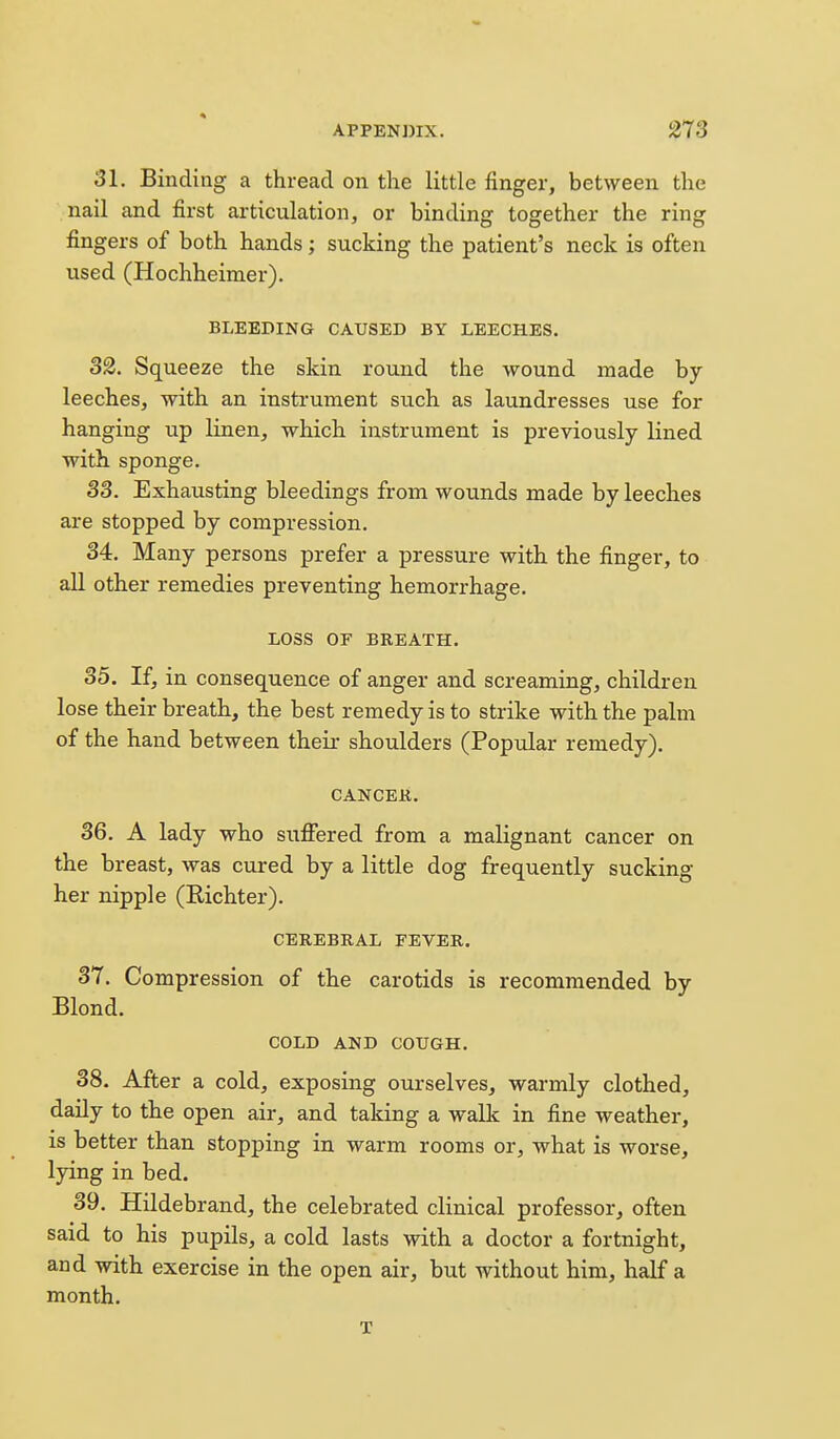 31. Binding a thread on the little finger, between the nail and first articulation, or binding together the ring fingers of both hands; sucking the patient's neck is often used (Hochheimer). BLEEDING CAUSED BY LEECHES. 32. Squeeze the skin round the wound made by leeches, with an instrument such as laundresses use for hanging up linen, which instrument is previously lined with sponge. 33. Exhausting bleedings from wounds made by leeches are stopped by compression. 34. Many persons prefer a pressure with the finger, to all other remedies preventing hemorrhage. LOSS OF BREATH. 35. If, in consequence of anger and screaming, children lose their breath, the best remedy is to strike with the palm of the hand between their shoulders (Popular remedy). CANCEK. 36. A lady who sufiered from a malignant cancer on the breast, was cured by a little dog frequently sucking her nipple (Richter). CEREBRAL FEVER. 37. Compression of the carotids is recommended by Blond. COLD AND COUGH. 38. After a cold, exposing ourselves, warmly clothed, daily to the open air, and taking a walk in fine weather, is better than stopping in warm rooms or, what is worse, lying in bed. 39. Hildebrand, the celebrated clinical professor, often said to his pupils, a cold lasts with a doctor a fortnight, and with exercise in the open air, but without him, hdf a month. T