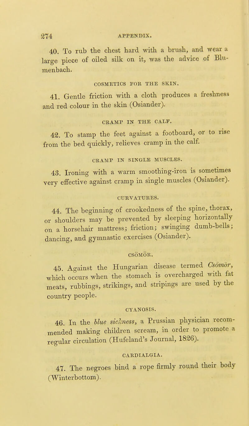 40. To rub the chest hard with a brush, and wear a large piece of oiled silk on it, was the advice of Blu- menbach. COSMETICS EOR THE SKIN. 41. Gentle friction with a cloth produces a freshness and red colour in the skin (Osiander). CRAMP IN THE CALF. 42. To stamp the feet against a footboard, or to rise from the bed quickly, relieves cramp in the calf. CRAMP IN SINGLE MUSCLES. 43. Ironing with a warm smoothing-iron is sometimes very effective against cramp in single muscles (Osiander). CURVATURES. 44. The beginning of crookedness of the spine, thorax, or shoulders may be prevented by sleeping horizontaUy on a horsehair mattress; friction; swinging dumb-bells; dancing, and gymnastic exercises (Osiander). CSOMOR. 45. Against the Hungarian disease termed Csdmor, which occurs when the stomach is overcharged with fat meats, rubbings, strikings, and stripings are used by the country people. CYANOSIS. 46. In the Hue siclmess, a Prussian physician recom- mended making children scream, in order to promote a regular circulation (Hufeland's Journal, 1826). CARDIALGIA. 47. The negroes bind a rope firmly round their body (Winterbottom).