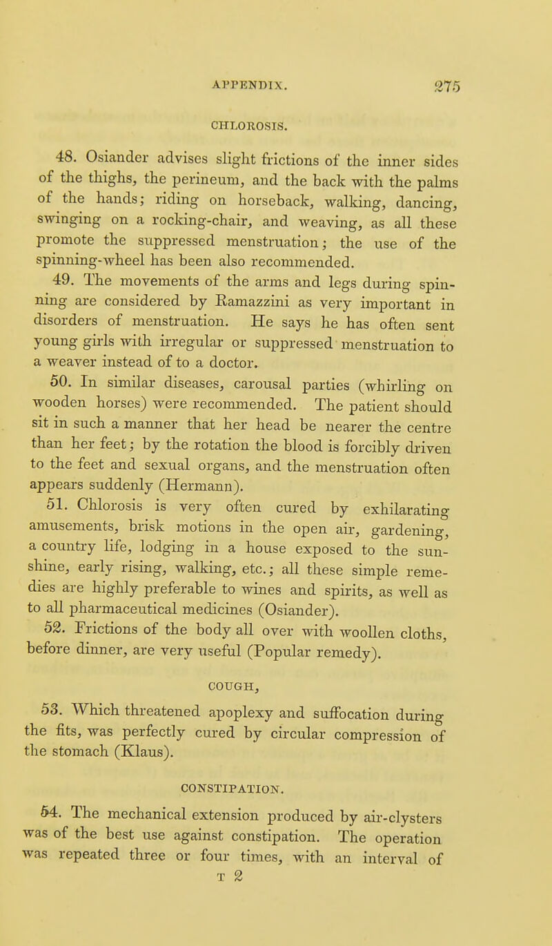 CHLOROSIS. 48. Osiander advises slight frictions of the inner sides of the thighs, the perineum, and the back with the palms of the hands; riding on horseback, walking, dancing, swinging on a rocking-chair, and weaving, as all these promote the suppressed menstruation; the use of the spinning-wheel has been also recommended. 49. The movements of the arms and legs during spin- ning are considered by Eamazzini as very important in disorders of menstruation. He says he has often sent young gii-ls with irregular or suppressed menstruation to a weaver instead of to a doctor. 60. In similar diseases, carousal parties (whirling on wooden horses) were recommended. The patient should sit in such a manner that her head be nearer the centre than her feet; by the rotation the blood is forcibly driven to the feet and sexual organs, and the menstruation often appears suddenly (Hermann), 51. Chlorosis is very often cured by exhilarating amusements, brisk motions in the open air, gardening, a country life, lodging in a house exposed to the sun- shine, early rising, walking, etc.; all these simple reme- dies are highly preferable to wines and spirits, as well as to all pharmaceutical medicines (Osiander). 52. Frictions of the body all over with woollen cloths, before dinner, are very useful (Popular remedy). COUGH, 53. Which threatened apoplexy and suffocation during the fits, was perfectly cured by circular compression of the stomach (Klaus). CONSTIPATION. 54. The mechanical extension produced by air-clysters was of the best use against constipation. The operation was repeated three or four times, with an interval of T 2