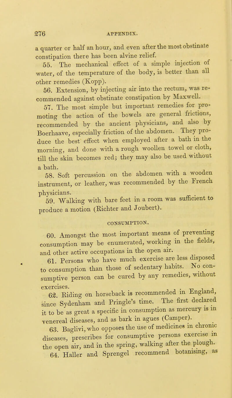 a quarter or half an hour, and even after the most obstinate constipation there has been alvine relief. 65. The mechanical effect of a simple injection of water, of the temperature of the body, is better than all other remedies (Kopp). 56. Extension, by injecting air into the rectum, was re- commended against obstinate constipation by Maxwell. 57. The most simple but important remedies for pro- moting the action of the bowels are general frictions, recommended by the ancient physicians, and also by Boerhaave, especially friction of the abdomen. They pro- duce the best effect when employed after a bath in the morning, and done with a rough woollen towel or cloth, till the skin becomes red; they may also be used without a bath. 58. Soft percussion on the abdomen with a wooden instrument, or leather, was recommended by the French physicians. 59. Walking with bare feet in a room was sufficient to produce a motion (Richter and Joubert). CONSUMPTION. 60. Amongst the most important means of preventing consumption may be enumerated, working in the fields, and other active occupations in the open air. 61. Persons who have much exercise are less disposed to consumption than those of sedentary habits. No con- sumptive person can be cured by any remedies, without exercises. ^ • ■c ^ a 62 Riding on horseback is recommended m Ji^ngiand, since Sydenham and Pringle's time. The first declared it to be as great a specific in consumption as mercury is m venereal diseases, and as bark in agues (Camper). 63 Baglivi, who opposes the use of medicines m chronic diseases, prescribes for consumptive persons exercise m the open air, and in the spring, walking after the plough. 64. Haller and Sprengel recommend botanismg, as