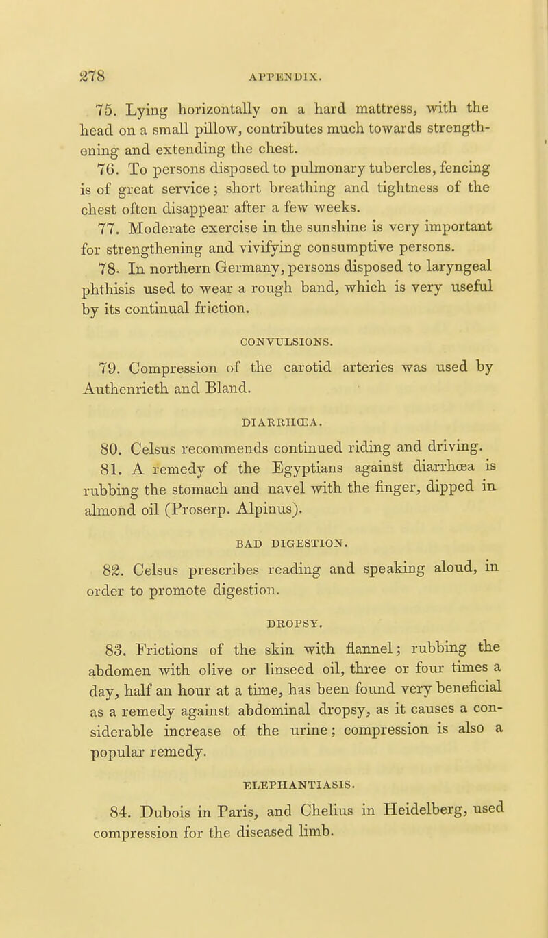 75. Lying horizontally on a hard mattress, with the head on a small pillow, contributes much towards strength- ening and extending the chest. 70. To persons disposed to pulmonary tubercles, fencing is of great service; short breathing and tightness of the chest often disappear after a few weeks. 77. Moderate exercise in the sunshine is very important for strengthening and vivifying consumptive persons. 78. In northern Germany, persons disposed to laryngeal phthisis used to wear a rough band, which is very useful by its continual friction. CONVULSIONS. 79. Compression of the carotid arteries was used by Authenrieth and Bland. DIARRHCEA. 80. Celsus recommends continued riding and driving. 81. A remedy of the Egyptians against diarrhoea is rubbing the stomach and navel with the finger, dipped in almond oil (Proserp. Alpinus). BAD BIGESTION. S2. Celsus prescribes reading and speaking aloud, in order to promote digestion. DROPSY. 83. Frictions of the skin with flannel; rubbing the abdomen with olive or linseed oil, three or four times a day, half an hour at a time, has been found very beneficial as a remedy against abdominal dropsy, as it causes a con- siderable increase of the urine; compression is also a popular remedy. ELEPHANTIASIS. 84. Dubois in Paris, and Chelius in Heidelberg, used compression for the diseased limb.