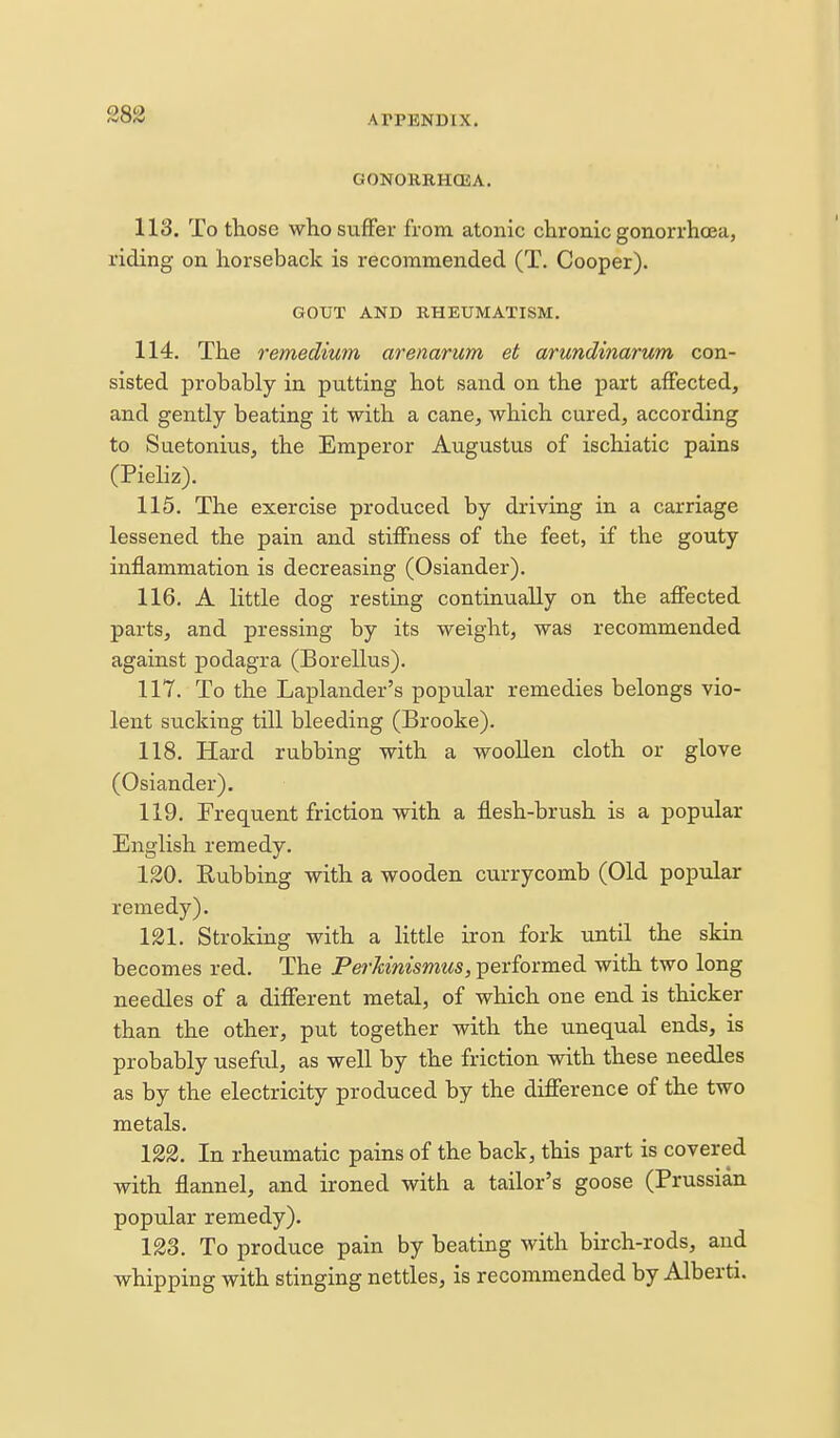 GONOKKHOJA. 113. To those who suffer from atonic chronic gonorrhoea, riding on horseback is recommended (T. Cooper). GOUT AND RHEUMATISM. 114. The remedium arenarum et arundinarum con- sisted probably in putting hot sand on the part affected, and gently beating it with a cane, which cured, according to Suetonius, the Emperor Augustus of ischiatic pains (Piehz). 115. The exercise produced by driving in a carriage lessened the pain and stiffness of the feet, if the gouty inflammation is decreasing (Osiander). 116. A little dog resting continually on the affected parts, and pressing by its weight, was recommended against podagra (Borellus). 117. To the Laplander's popular remedies belongs vio- lent sucking till bleeding (Brooke). 118. Hard rubbing with a woollen cloth or glove (Osiander). 119. Frequent friction with a flesh-brush is a popular English remedy. 120. Rubbing with a wooden currycomb (Old popular remedy). 121. Stroking with a little iron fork until the skin becomes red. The PerJcinismus, performed with two long needles of a different metal, of which one end is thicker than the other, put together with the unequal ends, is probably useful, as well by the friction with these needles as by the electricity produced by the difference of the two metals. 122. In rheumatic pains of the back, this part is covered with flannel, and ironed with a tailor's goose (Prussian popular remedy). 123. To produce pain by beating with birch-rods, and whipping with stinging nettles, is recommended by Alberti.