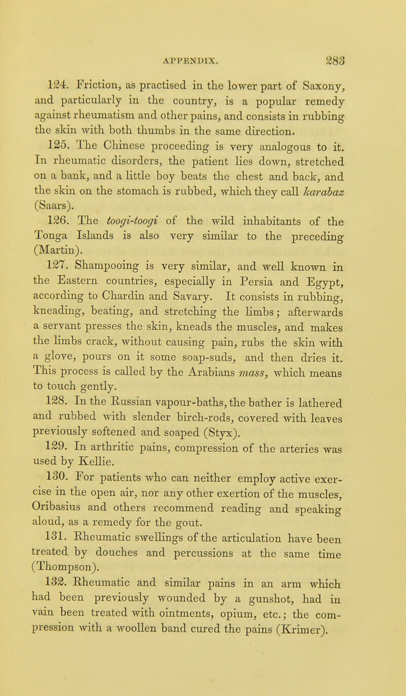 124. Friction, as practised in the lower part of Saxony, and particularly in the country, is a popular remedy against rheumatism and other pains, and consists in rubbing the skin with both thumbs in the same direction. 125. The Chinese proceeding is very analogous to it. In rheumatic disorders, the patient lies down, stretched on a bank, and a little boy beats the chest and back, and the skin on the stomach is rubbed, which they call harahaz (Saars). 126. The toogi-toogi of the wild inhabitants of the Tonga Islands is also very similar to the preceding (Martin). 127. Shampooing is very similar, and well known in the Eastern countries, especially in Persia and Egypt, according to Chardin and Savary. It consists in rubbing, kneading, beating, and stretching the limbs; afterwards a servant presses the skin, kneads the muscles, and makes the limbs crack, without causing pain, rubs the skin with a glove, pours on it some soap-suds, and then dries it. This process is called by the Arabians mass, which means to touch gently. 128. In the Russian vapour-baths, the bather is lathered and rubbed with slender birch-rods, covered with leaves previously softened and soaped (Styx). 129. In arthritic pains, compression of the arteries was used by KeUie. 130. For patients who can neither employ active exer- cise in the open air, nor any other exertion of the muscles, Oribasius and others recommend reading and speaking aloud, as a remedy for the gout. 131. Eheumatic swellings of the articulation have been treated by douches and percussions at the same time (Thompson). 132. Rheumatic and similar pains in an arm which had been previously wounded by a gunshot, had in vain been treated with ointments, opium, etc.; the com- pression with a woollen band cured the pains (Krimer).