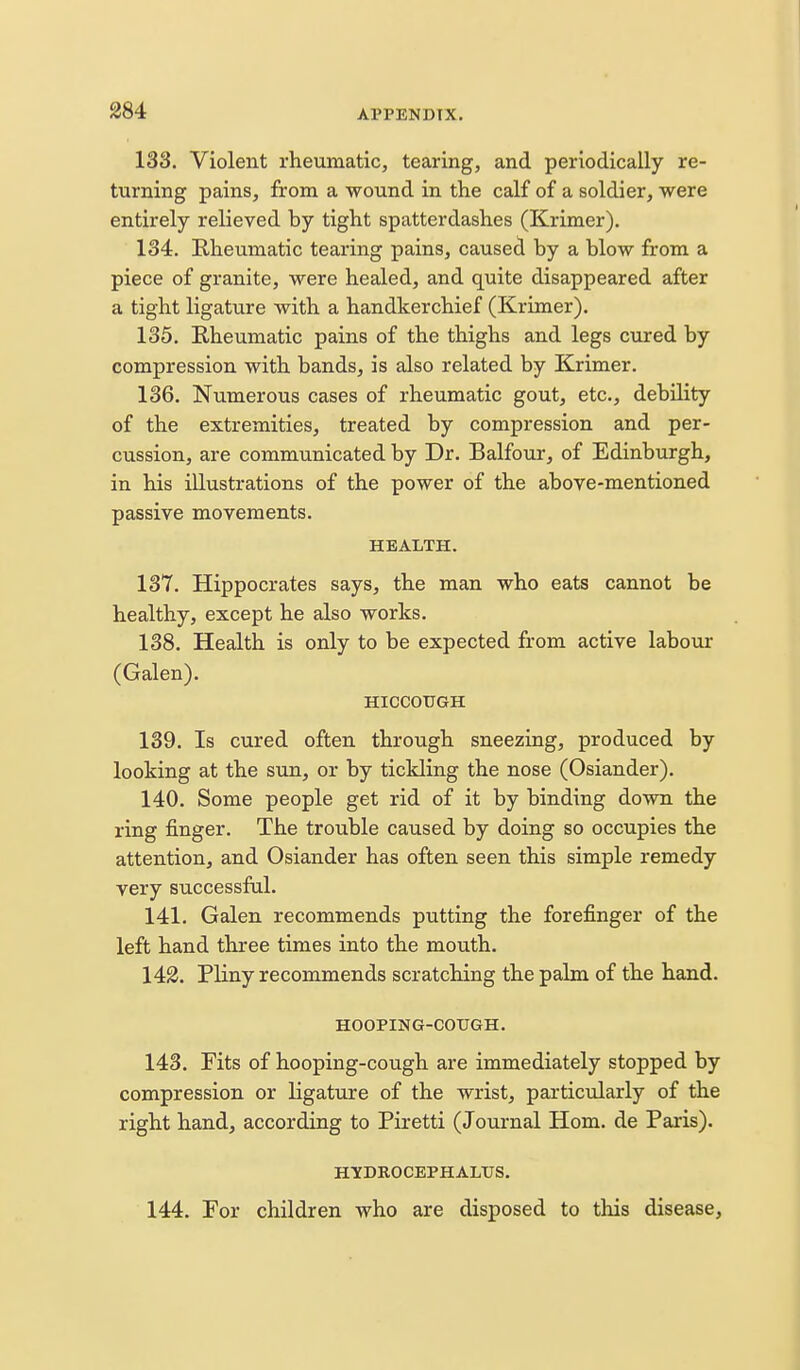 133. Violent rheumatic, tearing, and periodically re- turning pains, from a wound in the calf of a soldier, were entirely relieved by tight spatterdashes (Krimer). 134. Rheumatic tearing pains, caused by a blow from a piece of granite, were healed, and quite disappeared after a tight ligature with a handkerchief (Krimer). 135. Rheumatic pains of the thighs and legs cured by compression with bands, is also related by Krimer. 136. Numerous cases of rheumatic gout, etc., debility of the extremities, treated by compression and per- cussion, are communicated by Dr. Balfour, of Edinburgh, in his illustrations of the power of the above-mentioned passive movements. HEALTH. 137. Hippocrates says, the man who eats cannot be healthy, except he also works. 138. Health is only to be expected from active labovu: (Galen). HICCOUGH 139. Is cured often through sneezing, produced by looking at the sun, or by tickling the nose (Osiander). 140. Some people get rid of it by binding down the ring finger. The trouble caused by doing so occupies the attention, and Osiander has often seen this simple remedy very successful. 141. Galen recommends putting the forefinger of the left hand three times into the mouth. 142. Pliny recommends scratching the palm of the hand. HOOPIUG-COUGH. 143. Fits of hooping-cough are immediately stopped by compression or ligature of the wrist, particularly of the right hand, according to Piretti (Journal Horn, de Paris). HYDROCEPHALUS. 144. For children who are disposed to this disease.