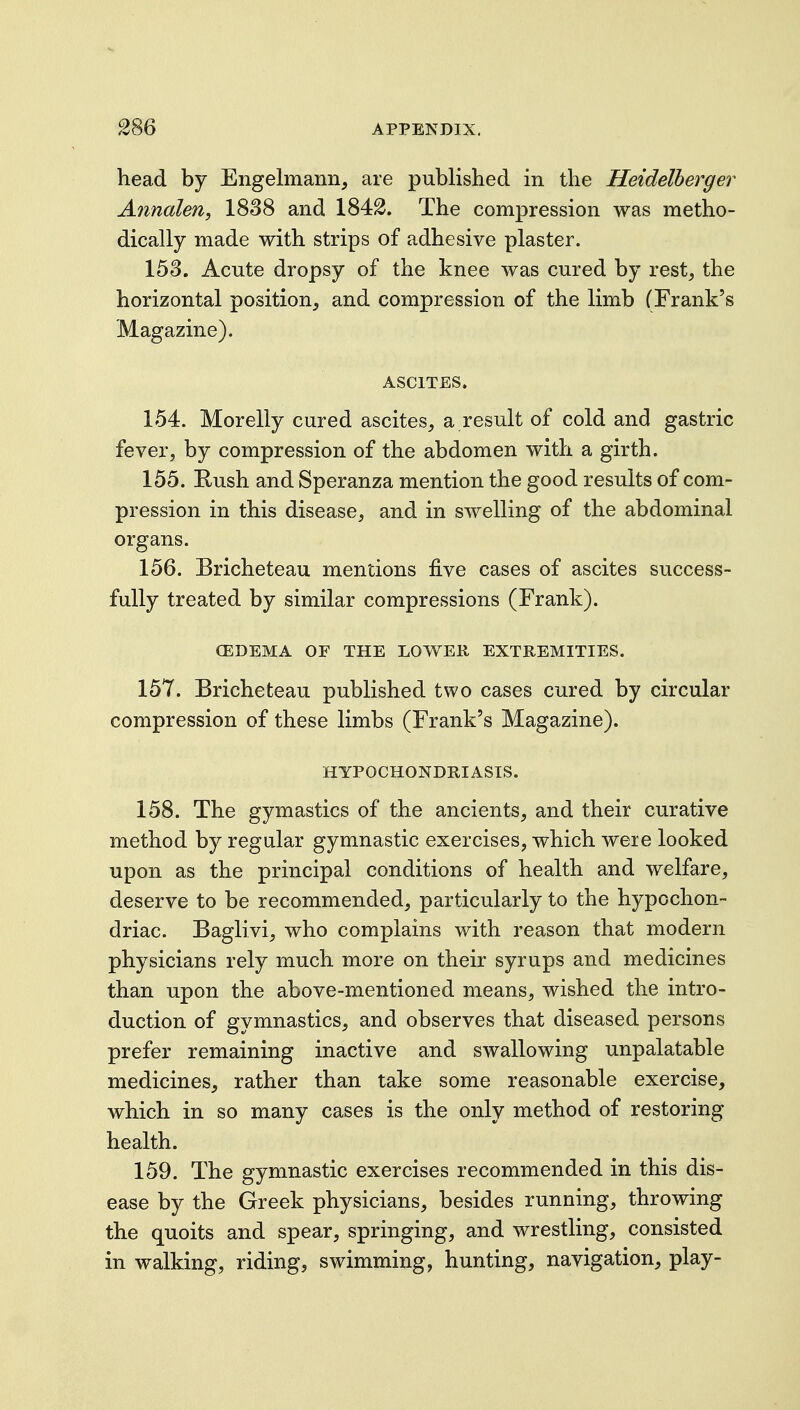 head by Engelmann, are published in the Heidelberger Anndlen, 1838 and 184^. The compression was metho- dically made with strips of adhesive plaster. 153. Acute dropsy of the knee was cured by rest, the horizontal position, and compression of the limb (Frank's Magazine). ASCITES. 154. Morelly cured ascites, a result of cold and gastric fever, by compression of the abdomen with a girth. 155. Rush and Speranza mention the good results of com- pression in this disease, and in swelling of the abdominal organs. 156. Bricheteau mentions five cases of ascites success- fully treated by similar compressions (Frank). CEDEMA OF THE LOWER EXTREMITIES. 157. Bricheteau published two cases cured by circular compression of these limbs (Frank's Magazine). HYPOCHONDRIASIS. 158. The gymastics of the ancients, and their curative method by regular gymnastic exercises, which were looked upon as the principal conditions of health and welfare, deserve to be recommended, particularly to the hypochon- driac. Baglivi, who complains with reason that modern physicians rely much more on their syrups and medicines than upon the above-mentioned means, wished the intro- duction of gymnastics, and observes that diseased persons prefer remaining inactive and swallowing unpalatable medicines, rather than take some reasonable exercise, which in so many cases is the only method of restoring health. 159. The gymnastic exercises recommended in this dis- ease by the Greek physicians, besides running, throwing the quoits and spear, springing, and wrestling, consisted in walking, riding, swimming, hunting, navigation, play-