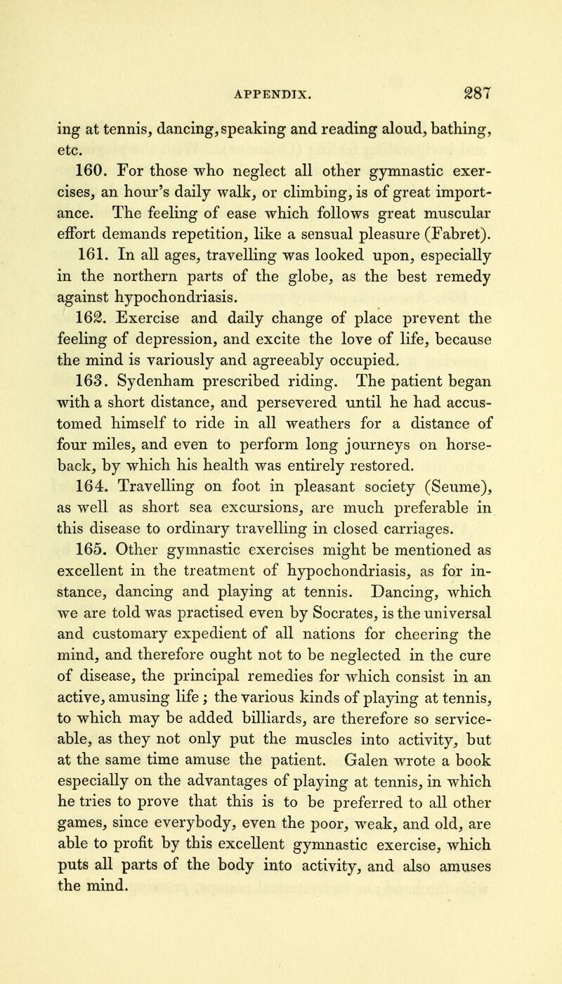 ing at tennis, dancing, speaking and reading aloud, bathing, etc. 160. For those who neglect all other gymnastic exer- cises, an hour's daily walk, or climbing, is of great import- ance. The feeling of ease which follows great muscular effort demands repetition, like a sensual pleasure (Fabret). 161. In all ages, travelling was looked upon, especially in the northern parts of the globe, as the best remedy against hypochondriasis. 162. Exercise and daily change of place prevent the feeling of depression, and excite the love of life, because the mind is variously and agreeably occupied. 163. Sydenham prescribed riding. The patient began with a short distance, and persevered until he had accus- tomed himself to ride in all weathers for a distance of four miles, and even to perform long journeys on horse- back, by which his health was entirely restored. 164. Travelling on foot in pleasant society (Seume), as well as short sea excursions, are much preferable in this disease to ordinary travelling in closed carriages. 165. Other gymnastic exercises might be mentioned as excellent in the treatment of hypochondriasis, as for in- stance, dancing and playing at tennis. Dancing, which we are told was practised even by Socrates, is the universal and customary expedient of all nations for cheering the mind, and therefore ought not to be neglected in the cure of disease, the principal remedies for which consist in an active, amusing life; the various kinds of playing at tennis, to which may be added billiards, are therefore so service- able, as they not only put the muscles into activity, but at the same time amuse the patient. Galen wrote a book especially on the advantages of playing at tennis, in which he tries to prove that this is to be preferred to all other games, since everybody, even the poor, weak, and old, are able to profit by this excellent gymnastic exercise, which puts all parts of the body into activity, and also amuses the mind.
