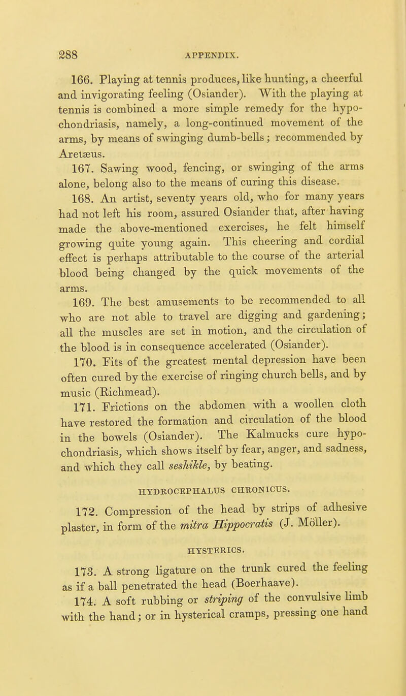 166. Playing at tennis produces, like hunting, a cheerful and invigorating feeling (Osiander). With the playing at tennis is combined a more simple remedy for the hypo- chondriasis, namely, a long-continued movement of the arms, by means of swinging dumb-bells ; recommended by Aretseus. 167. Sawing wood, fencing, or swinging of the arms alone, belong also to the means of curing this disease. 168. An artist, seventy years old, who for many years had not left his room, assured Osiander that, after having made the above-mentioned exercises, he felt himself growing quite young again. This cheering and cordial effect is perhaps attributable to the course of the arterial blood being changed by the quick movements of the arms. 169. The best amusements to be recommended to all who are not able to travel are digging and gardening; all the muscles are set in motion, and the circulation of the blood is in consequence accelerated (Osiander). 170. Fits of the greatest mental depression have been often cured by the exercise of ringing church bells, and by music (Richmead). 171. Frictions on the abdomen with a woollen cloth have restored the formation and circulation of the blood in the bowels (Osiander). The Kalmucks cure hypo- chondriasis, which show s itself by fear, anger, and sadness, and which they call seshiUe, by beating. HYDROCEPHALUS CHKONICUS. 172. Compression of the head by strips of adhesive plaster, in form of the mitra Hippocratis (J. Moller). HYSTERICS. 173. A Strong ligature on the trunk cured the feeling as if a ball penetrated the head (Boerhaave). 174. A soft rubbing or striping of the convulsive limb with the hand; or in hysterical cramps, pressing one hand