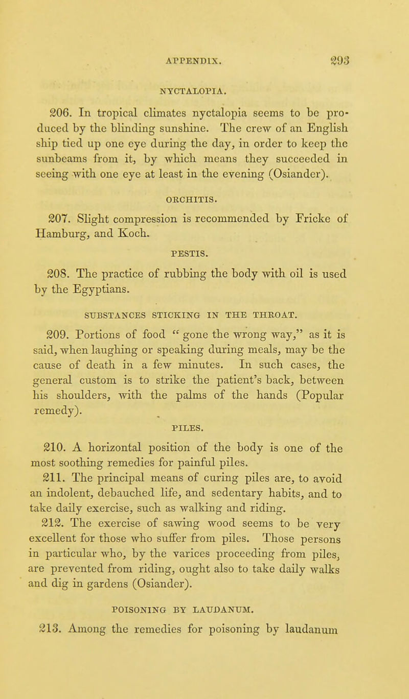 NYCTALOPIA. 206. In tropical climates nyctalopia seems to be pro- duced by the blinding sunshine. The crew of an English ship tied up one eye during the day, in order to keep the sunbeams from it, by which means they succeeded in seeing with one eye at least in the evening (Osiandcr). ORCHITIS. 201. Slight compression is recommended by Fricke of Hamburg, and Koch. PESTIS. 208. The practice of rubbing the body with oil is used by the Egyptians. SUBSTANCES STICKING IN THE THROAT, 209. Portions of food  gone the wrong way, as it is said, when laughing or speaking during meals, may be the cause of death in a few minutes. In su.ch cases, the general custom is to strike the patient's back, between his shoulders, with the palms of the hands (Popular remedy). PILES. 210. A horizontal position of the body is one of the most soothing remedies for painful piles. 211. The principal means of curing piles are, to avoid an indolent, debauched life, and sedentary habits, and to take daily exercise, such as walking and riding. 212. The exercise of sawing wood seems to be very excellent for those who suffer from piles. Those persons in particular who, by the varices proceeding from piles, are prevented from riding, ought also to take daily walks and dig in gardens (Osiander). POISONING BY LAUDANUM. 213. Among the remedies for poisoning by laudanum