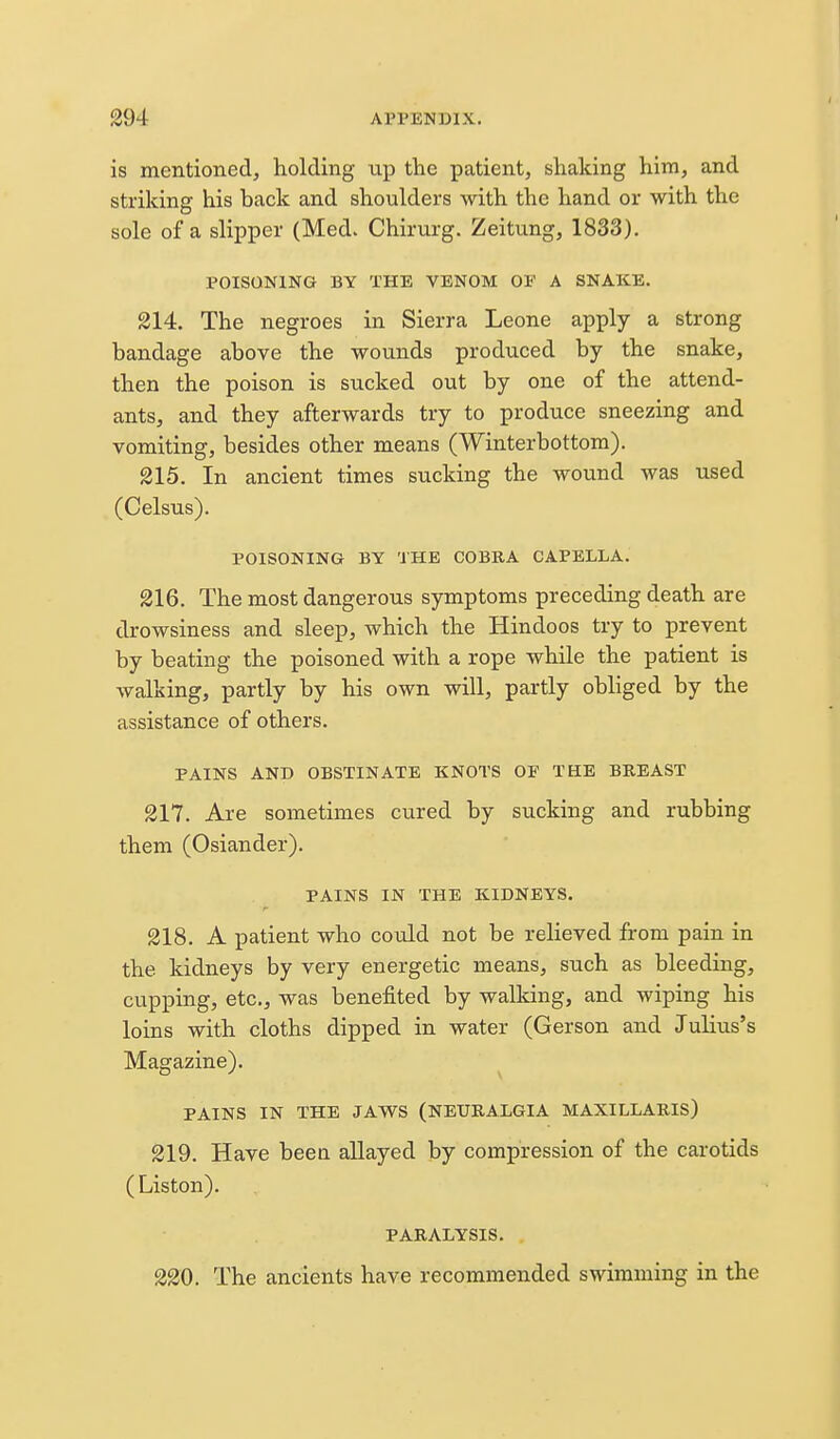 is mentioned, holding up the patient, shaking him, and striking his back and shoulders with the hand or with the sole of a slipper (Med. Chirurg. Zeitung, 1833). POISONING BY THE VENOM OF A SNAKE. 214. The negroes in Sierra Leone apply a strong bandage above the wounds produced by the snake, then the poison is sucked out by one of the attend- ants, and they afterwards try to produce sneezing and vomiting, besides other means (Winterbottom). 215. In ancient times sucking the wound was used (Celsus). POISONING BY THE COBRA CAPELLA. 216. The most dangerous symptoms preceding death are drowsiness and sleep, which the Hindoos try to prevent by beating the poisoned with a rope while the patient is walking, partly by his own will, partly obliged by the assistance of others. PAINS AND OBSTINATE KNOTS OF THE BREAST 217. Are sometimes cured by sucking and rubbing them (Osiander). PAINS IN THE KIDNEYS. 218. A patient who could not be relieved from pain in the kidneys by very energetic means, such as bleeding, cupping, etc., was benefited by walking, and wiping his loins with cloths dipped in water (Gerson and Julius's Magazine). PAINS IN THE JAWS (NEURALGIA MAXILLARIS) 219. Have beea allayed by compression of the carotids (Liston). PARALYSIS. 220. The ancients have recommended swimming in the