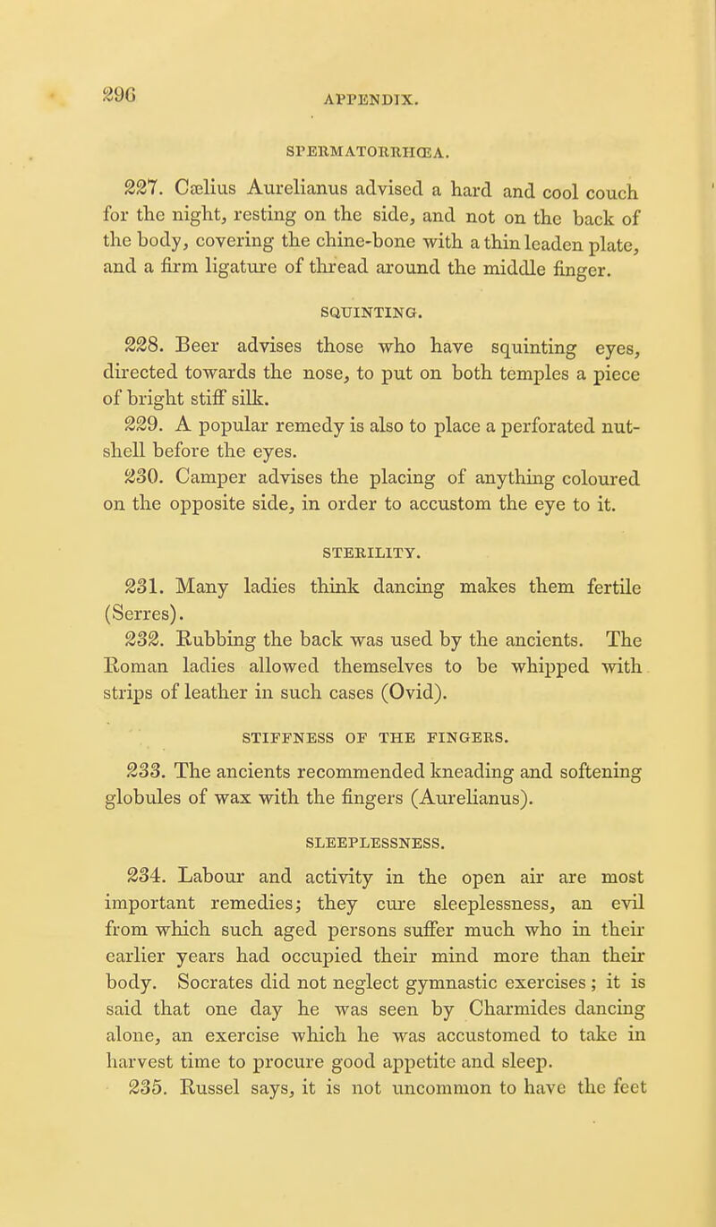 SPEllMATORRIKEA. 227. Caelius Aurelianus advised a hard and cool couch for the night, resting on the side, and not on the back of the body, covering the chine-bone with a thin leaden plate, and a firm ligature of thread around the middle finger. SQUINTING. 228. Beer advises those who have squinting eyes, directed towards the nose, to put on both temples a piece of bright stifi silk. 229. A popular remedy is also to place a perforated nut- shell before the eyes. ^30. Camper advises the placing of anything coloured on the opposite side, in order to accustom the eye to it. STERILITY. 231. Many ladies think dancing makes them fertile (Serres). 232. Rubbing the back was used by the ancients. The Roman ladies allowed themselves to be whipped with strips of leather in such cases (Ovid). STIFFNESS OF THE FINGERS. 233. The ancients recommended kneading and softening globules of wax with the fingers (Aurelianus). SLEEPLESSNESS. 234. Labour and activity in the open air are most important remedies; they cure sleeplessness, an evil from which such aged persons sufier much who in their earlier years had occupied their mind more than their body. Socrates did not neglect gymnastic exercises ; it is said that one day he was seen by Charmides dancing alone, an exercise which he was accustomed to take in harvest time to procure good appetite and sleep, 235. Russel says, it is not uncommon to have the feet