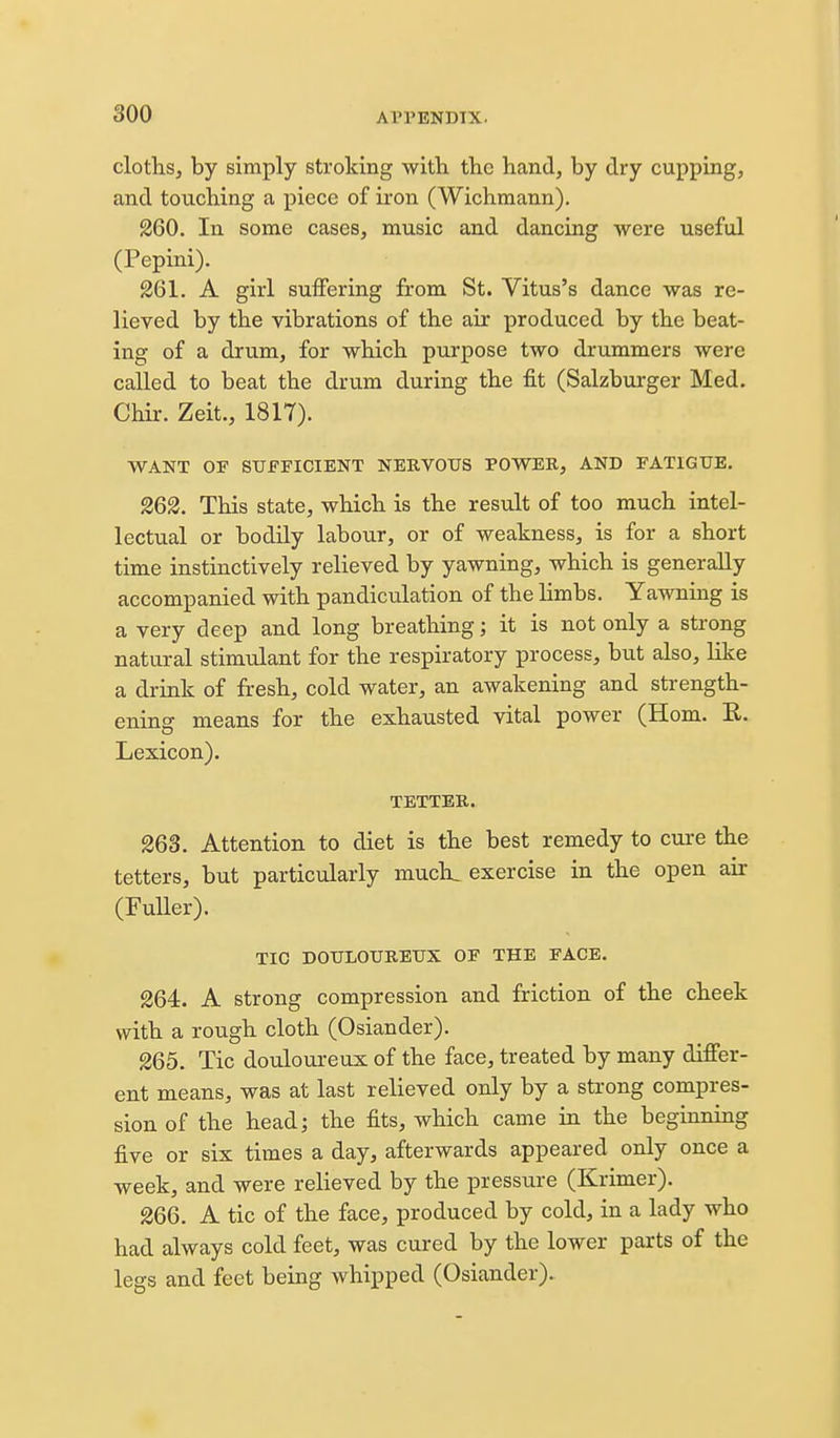 cloths, by simply stroking with the hand, by dry cupping, and touching a piece of iron (Wichmann). 260. In some cases, music and dancing were useful (Pepini). 261. A girl suffering from St. Vitus's dance was re- lieved by the vibrations of the air produced by the beat- ing of a drum, for which purpose two drummers were called to beat the drum during the fit (Salzburger Med. Chir. Zeit., 1817). WANT OF SUFFICIENT NERVOUS POW^ER, AND FATIGUE. 262. This state, which is the result of too much intel- lectual or bodily labour, or of weakness, is for a short time instinctively relieved by yawning, which is generally accompanied with pandiculation of the limbs. Yawning is a very deep and long breathing; it is not only a strong natural stimulant for the respiratory process, but also, like a drink of fresh, cold water, an awakening and strength- ening means for the exhausted vital power (Horn. E. Lexicon). TETTER. 263. Attention to diet is the best remedy to cure the tetters, but particularly much, exercise in the open air (Fuller). TIC DOULOUREUX OF THE FACE. 264. A strong compression and friction of the cheek with a rough cloth (Osiander). 265. Tic douloureux of the face, treated by many differ- ent means, was at last relieved only by a strong compres- sion of the head; the fits, which came in the beginning five or six times a day, afterwards appeared only once a week, and were relieved by the pressure (Krimer). 266. A tic of the face, produced by cold, in a lady who had always cold feet, was cured by the lower parts of the legs and feet being whipped (Osiander).