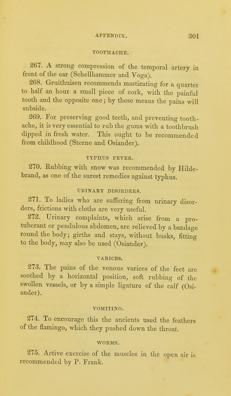 TOOTHACHE. 267. A strong compression of the temporal artery in front of the ear (Schellhammer and Voga). 268. Gruithuisen recommends masticating for a quarter to half an hour a small piece of cork, with the painful tooth and the opposite one; by these means the pains will subside. 269. For preserving good teeth, and preventing tooth- ache, it is very essential to rub the gums with a toothbrush dipped in fresh water. This ought to be recommended fi-om childhood (Sterne and Osiander). TYPHUS FEVER. 270. Rubbing with snow was recommended by Hilde- brand, as one of the surest remedies against typhus. UETNARY DISOE,DERS. 271. To ladies who are suffering fr-om m-inary disor- ders, frictions with cloths are very useful. 272. Urinary complaints, which arise from a pro- tuberant or pendulous abdomen, are relieved by a bandage round the body; girths and stays, without busks, fitting to the body, may also be used (Osiander). VARICES. 273. The pains of the venous varices of the feet are soothed by a horizontal position, soft rubbing of the swollen vessels, or by a simple ligature of the calf (Osi- ander). VOMITING. 274. To encourage this the ancients used the feathers of the flamingo, which they pushed down the throat. WORMS. 275. Active exercise of the muscles in the open air is recommended by P. Frank.