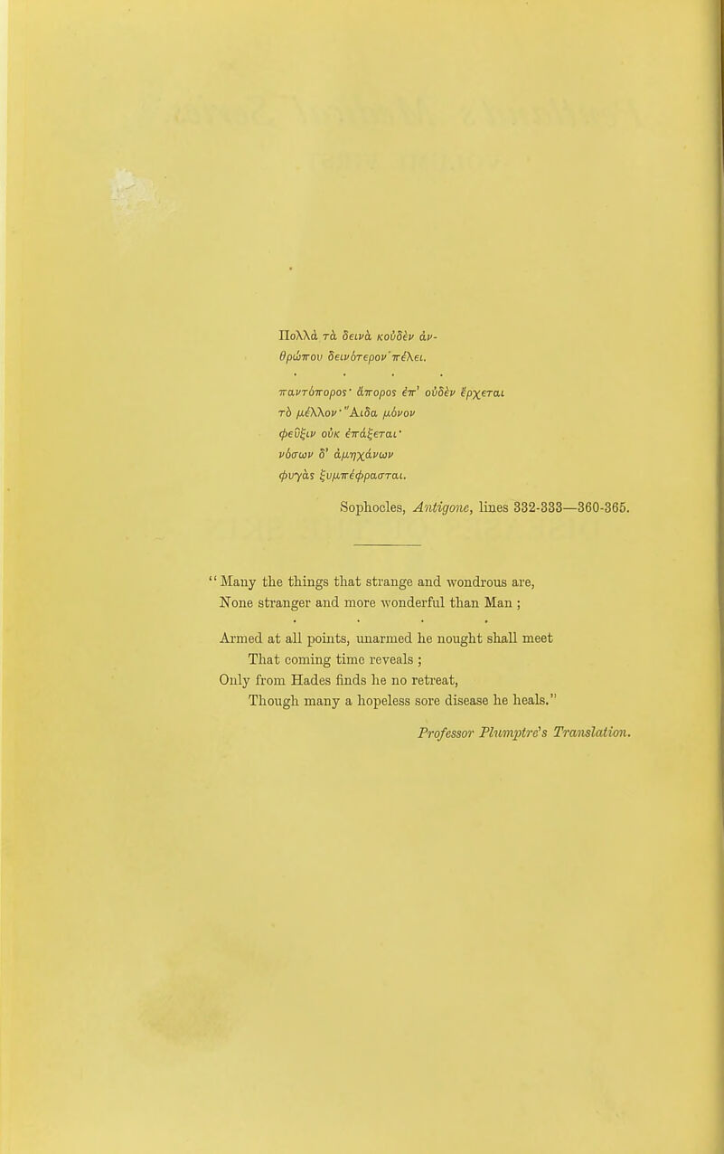 IloXXd TO. Seiua Koidev av- dpiliTTOv Beivdrepov'TriXei. iraPTdwopos' &iropo^ iir' ovSkv ipxerai rh ixiKKovA.i5a fiduov (pev^LV o{iK iwd^eTaf vbauv 5' aiiyixavoiv ^vyas ^v/j,Ti<l>pa(rTai. Sophocles, Antigone, lines 332-333—360-365. '' Many the things that strange and wondrous are, None stranger and more wonderful than Man ; Armed at all points, unarmed he nought shall meet That coming time reveals ; Only from Hades finds lie no retreat, Though many a hopeless sore disease he heals. Professor Plumptre's Translation.