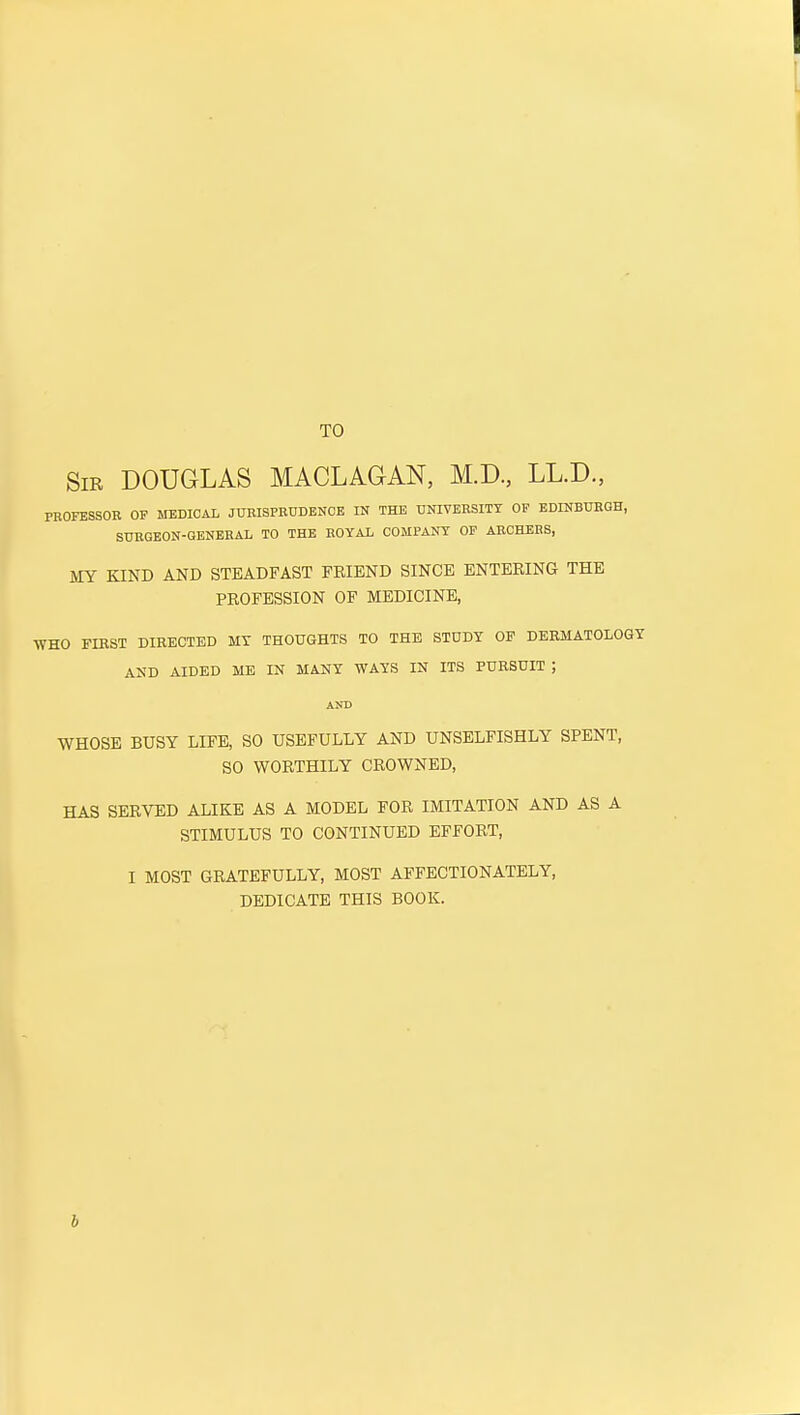 TO Sir DOUGLAS MACLAGAN, M.D., LL.D., PEOFESSOE OF MEDICAL JUEISPEDDENOB IN THE UNIVEESITY OP EDINBUEGH, SUEGEON-GENEEAL TO THE EOYAL COMPANY OF AECHEBS, MY KIND AND STEADFAST FRIEND SINCE ENTERING THE PROFESSION OF MEDICINE, WHO FIKST DIRECTED MY THOUGHTS TO THE STUDY OF DERMATOLOGY AND AIDED ME IN MANY WAYS IN ITS PURSUIT ; AND WHOSE BUSY LIFE, SO USEFULLY AND UNSELFISHLY SPENT, SO WORTHILY CROWNED, HAS SERVED ALIKE AS A MODEL FOR IMITATION AND AS A STIMULUS TO CONTINUED EFFORT, I MOST GRATEFULLY, MOST AFFECTIONATELY, DEDICATE THIS BOOK. b