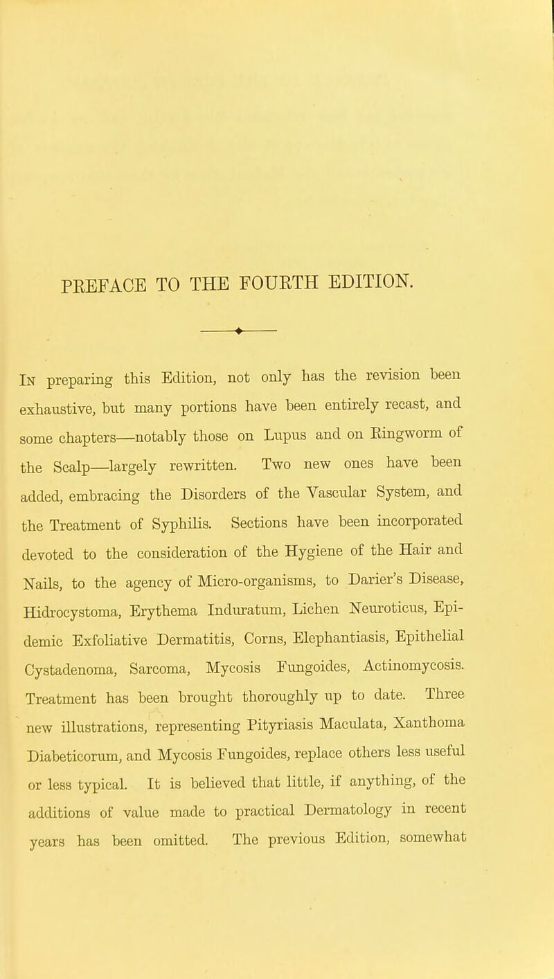 In preparing this Edition, not only has the revision been exhaustive, but many portions have been entirely recast, and some chapters—notably those on Lupus and on Eingworm of the Scalp—largely rewritten. Two new ones have been added, embracing the Disorders of the Vascular System, and the Treatment of Syphilis. Sections have been incorporated devoted to the consideration of the Hygiene of the Hair and Nails, to the agency of Micro-organisms, to Darier's Disease, Hidrocystoma, Erythema Induratum, Lichen Neuroticus, Epi- demic Exfoliative Dermatitis, Corns, Elephantiasis, Epithelial Cystadenoma, Sarcoma, Mycosis Fungoides, Actinomycosis. Treatment has been brought thoroughly up to date. Three new illustrations, representing Pityriasis Maculata, Xanthoma Diabeticorum, and Mycosis Fungoides, replace others less useful or less typical. It is believed that little, if anything, of the additions of value made to practical Dermatology in recent years has been omitted. The previous Edition, somewhat