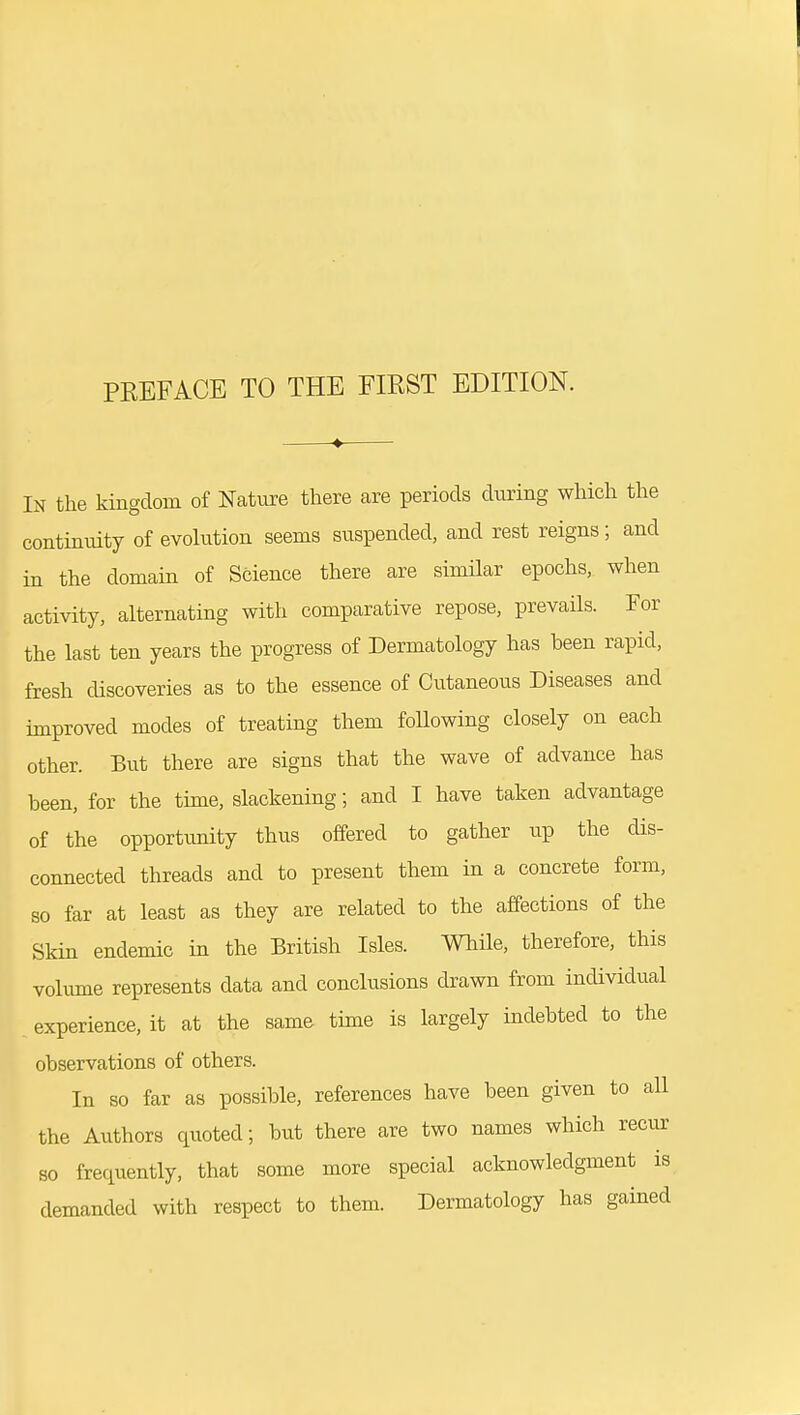 In the kingdom of Nature there are periods during which the continuity of evolution seems suspended, and rest reigns; and in the domain of Science there are similar epochs, when activity, alternating with comparative repose, prevails. For the last ten years the progress of Dermatology has been rapid, fresh discoveries as to the essence of Cutaneous Diseases and improved modes of treating them following closely on each other. But there are signs that the wave of advance has been, for the time, slackening; and I have taken advantage of the opportimity thus offered to gather up the dis- connected threads and to present them in a concrete form, so far at least as they are related to the affections of the Skin endemic in the British Isles. While, therefore, this volume represents data and conclusions drawn from individual experience, it at the same time is largely indebted to the observations of others. In so far as possible, references have been given to all the Authors qxioted; but there are two names which recur so frequently, that some more special acknowledgment is demanded with respect to them. Dermatology has gained