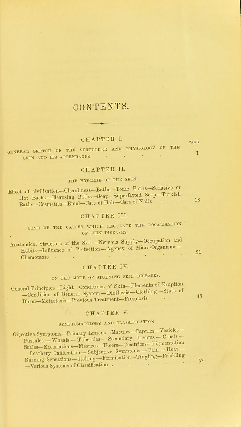 CONTENTS. CHAPTER I. GENERAL SKETCH OE THE STRUOTUKE AND PHYSIOLOGY OE THE SKIN AND ITS APPENDAGES • • •  ' CHAPTER II. THE HYGIENE OE THE SKIN. Effect of ciyiUsation-Cleanliness-Batlis-Tonic Baths-Sedative oi- Hot Baths-Cleansing Baths-Soap-Superfatted Soap-Tiu-kish Baths-Cosmetics-Emol-Care of Hair-Care of Nails . CHAPTER III. SOME OF THE CAUSES WHICH REGULATE THE LOCALISATION OF SKIN DISEASES. Anatomical Sti-ucture of the Skin-Nervous Supply-Occupation and Habits-Influence of Protection-Agency of Micro-Organisms- Chemotaxis CHAPTER IV. ON THE MODE OF STUDYING SKIN DISEASES. General Principles-Light-Conditions of ^f—^'^^^'lf^'^Z -Condition of General System-Diathesis-Clothing-State ot Blood-Metastasis—Previous Treatment—Prognosis CHAPTER V. SYMPTOMATOLOGY AND CLASSIFICATION. Objective Symptoms-PiimaiyLesions-Macules-Papules-Vesicles- Pustules-Wheals-Tubercles-Secondary lesions - Cuists Scales-Excoriations-Fissures-Ulcers-Cicati-ices-Pigmentatio^ -Leathery Infiltration-Subjective Symptoms-Pain-Heat Burning Sensations-Itching-Eonnication-Tinghng-PnckUng —Various Systems of Classification . • ■ •  PAGE 1 18 31 45 57